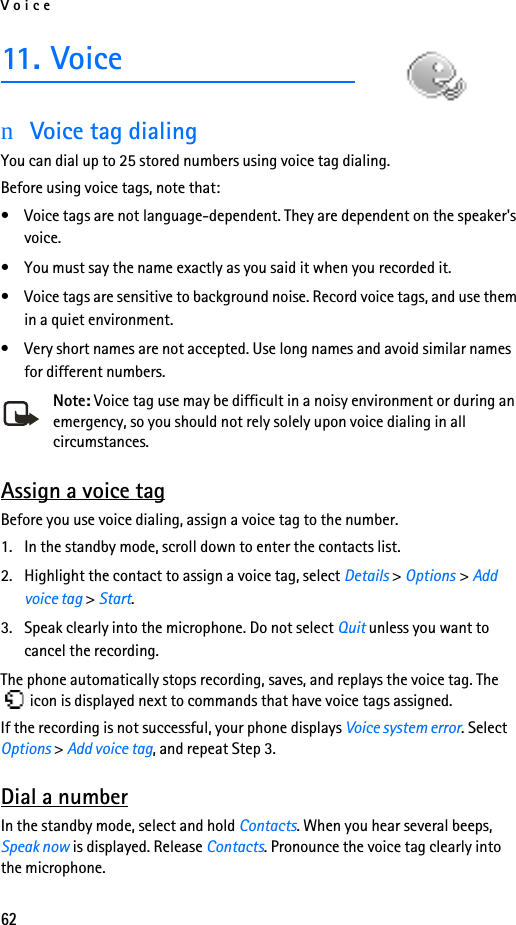 Voice6211. VoicenVoice tag dialingYou can dial up to 25 stored numbers using voice tag dialing. Before using voice tags, note that:• Voice tags are not language-dependent. They are dependent on the speaker&apos;s voice.• You must say the name exactly as you said it when you recorded it.• Voice tags are sensitive to background noise. Record voice tags, and use them in a quiet environment.• Very short names are not accepted. Use long names and avoid similar names for different numbers.Note: Voice tag use may be difficult in a noisy environment or during an emergency, so you should not rely solely upon voice dialing in all circumstances.Assign a voice tagBefore you use voice dialing, assign a voice tag to the number.1. In the standby mode, scroll down to enter the contacts list.2. Highlight the contact to assign a voice tag, select Details &gt; Options &gt; Add voice tag &gt; Start.3. Speak clearly into the microphone. Do not select Quit unless you want to cancel the recording.The phone automatically stops recording, saves, and replays the voice tag. The  icon is displayed next to commands that have voice tags assigned.If the recording is not successful, your phone displays Voice system error. Select Options &gt; Add voice tag, and repeat Step 3.Dial a numberIn the standby mode, select and hold Contacts. When you hear several beeps, Speak now is displayed. Release Contacts. Pronounce the voice tag clearly into the microphone.
