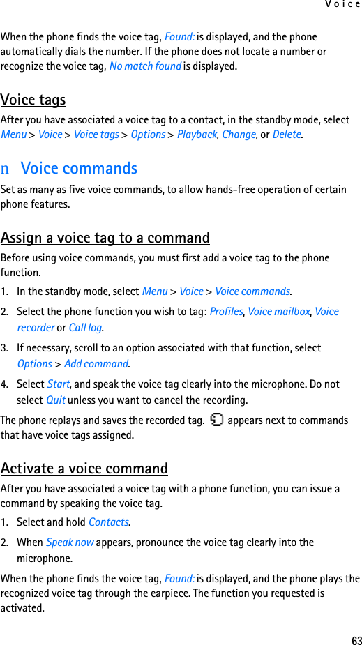 Voice63When the phone finds the voice tag, Found: is displayed, and the phone automatically dials the number. If the phone does not locate a number or recognize the voice tag, No match found is displayed. Voice tagsAfter you have associated a voice tag to a contact, in the standby mode, select Menu &gt; Voice &gt; Voice tags &gt; Options &gt; Playback, Change, or Delete.nVoice commandsSet as many as five voice commands, to allow hands-free operation of certain phone features. Assign a voice tag to a commandBefore using voice commands, you must first add a voice tag to the phone function. 1. In the standby mode, select Menu &gt; Voice &gt; Voice commands.2. Select the phone function you wish to tag: Profiles, Voice mailbox, Voice recorder or Call log.3. If necessary, scroll to an option associated with that function, select Options &gt; Add command.4. Select Start, and speak the voice tag clearly into the microphone. Do not select Quit unless you want to cancel the recording.The phone replays and saves the recorded tag.   appears next to commands that have voice tags assigned.Activate a voice commandAfter you have associated a voice tag with a phone function, you can issue a command by speaking the voice tag.1. Select and hold Contacts.2. When Speak now appears, pronounce the voice tag clearly into the microphone. When the phone finds the voice tag, Found: is displayed, and the phone plays the recognized voice tag through the earpiece. The function you requested is activated.
