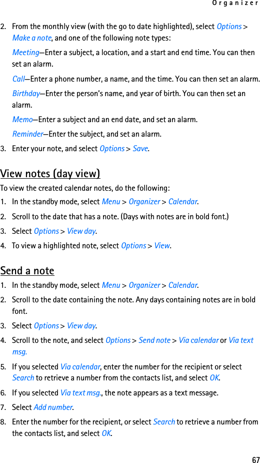 Organizer672. From the monthly view (with the go to date highlighted), select Options &gt; Make a note, and one of the following note types:Meeting—Enter a subject, a location, and a start and end time. You can then set an alarm.Call—Enter a phone number, a name, and the time. You can then set an alarm.Birthday—Enter the person’s name, and year of birth. You can then set an alarm.Memo—Enter a subject and an end date, and set an alarm.Reminder—Enter the subject, and set an alarm.3. Enter your note, and select Options &gt; Save.View notes (day view)To view the created calendar notes, do the following:1. In the standby mode, select Menu &gt; Organizer &gt; Calendar.2. Scroll to the date that has a note. (Days with notes are in bold font.)3. Select Options &gt; View day. 4. To view a highlighted note, select Options &gt; View.Send a note1. In the standby mode, select Menu &gt; Organizer &gt; Calendar.2. Scroll to the date containing the note. Any days containing notes are in bold font.3. Select Options &gt; View day.4. Scroll to the note, and select Options &gt; Send note &gt; Via calendar or Via text msg.5. If you selected Via calendar, enter the number for the recipient or select Search to retrieve a number from the contacts list, and select OK.6. If you selected Via text msg., the note appears as a text message. 7. Select Add number.8. Enter the number for the recipient, or select Search to retrieve a number from the contacts list, and select OK.