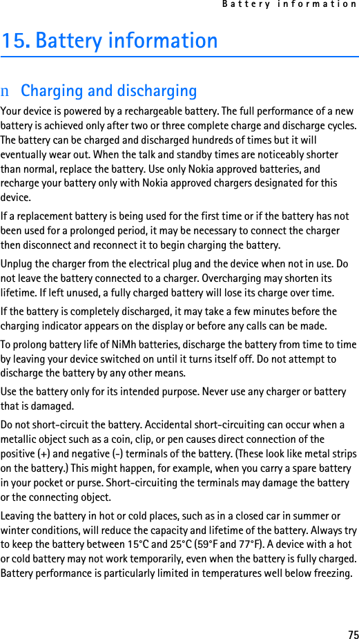 Battery information7515. Battery informationnCharging and dischargingYour device is powered by a rechargeable battery. The full performance of a new battery is achieved only after two or three complete charge and discharge cycles. The battery can be charged and discharged hundreds of times but it will eventually wear out. When the talk and standby times are noticeably shorter than normal, replace the battery. Use only Nokia approved batteries, and recharge your battery only with Nokia approved chargers designated for this device.If a replacement battery is being used for the first time or if the battery has not been used for a prolonged period, it may be necessary to connect the charger then disconnect and reconnect it to begin charging the battery.Unplug the charger from the electrical plug and the device when not in use. Do not leave the battery connected to a charger. Overcharging may shorten its lifetime. If left unused, a fully charged battery will lose its charge over time.If the battery is completely discharged, it may take a few minutes before the charging indicator appears on the display or before any calls can be made.To prolong battery life of NiMh batteries, discharge the battery from time to time by leaving your device switched on until it turns itself off. Do not attempt to discharge the battery by any other means.Use the battery only for its intended purpose. Never use any charger or battery that is damaged.Do not short-circuit the battery. Accidental short-circuiting can occur when a metallic object such as a coin, clip, or pen causes direct connection of the positive (+) and negative (-) terminals of the battery. (These look like metal strips on the battery.) This might happen, for example, when you carry a spare battery in your pocket or purse. Short-circuiting the terminals may damage the battery or the connecting object.Leaving the battery in hot or cold places, such as in a closed car in summer or winter conditions, will reduce the capacity and lifetime of the battery. Always try to keep the battery between 15°C and 25°C (59°F and 77°F). A device with a hot or cold battery may not work temporarily, even when the battery is fully charged. Battery performance is particularly limited in temperatures well below freezing.