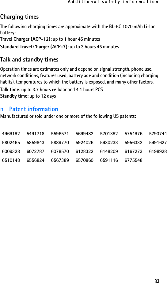 Additional safety information83Charging timesThe following charging times are approximate with the BL-6C 1070 mAh Li-Ion battery:Travel Charger (ACP-12): up to 1 hour 45 minutesStandard Travel Charger (ACP-7): up to 3 hours 45 minutesTalk and standby timesOperation times are estimates only and depend on signal strength, phone use, network conditions, features used, battery age and condition (including charging habits), temperatures to which the battery is exposed, and many other factors.Talk time: up to 3.7 hours cellular and 4.1 hours PCSStandby time: up to 12 daysnPatent informationManufactured or sold under one or more of the following US patents:4969192 5491718 5596571 5699482 5701392 5754976 57937445802465 5859843 5889770 5924026 5930233 5956332 59916276009328 6072787 6078570 6128322 6148209 6167273 61989286510148 6556824 6567389 6570860 6591116 6775548