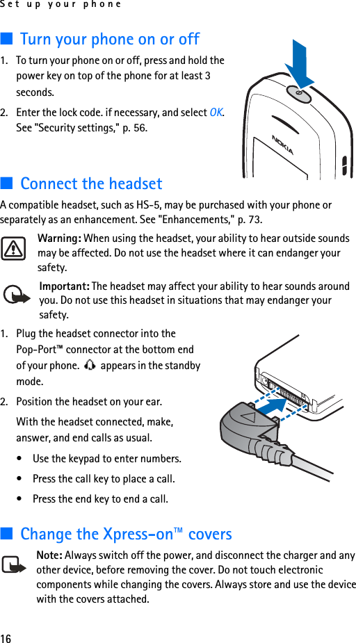 Set up your phone16■Turn your phone on or off1. To turn your phone on or off, press and hold the power key on top of the phone for at least 3 seconds.2. Enter the lock code. if necessary, and select OK. See &quot;Security settings,&quot; p. 56.■Connect the headsetA compatible headset, such as HS-5, may be purchased with your phone or separately as an enhancement. See &quot;Enhancements,&quot; p. 73.Warning: When using the headset, your ability to hear outside sounds may be affected. Do not use the headset where it can endanger your safety.Important: The headset may affect your ability to hear sounds around you. Do not use this headset in situations that may endanger your safety.1. Plug the headset connector into the Pop-Port™ connector at the bottom end of your phone.   appears in the standby mode.2. Position the headset on your ear.With the headset connected, make, answer, and end calls as usual.• Use the keypad to enter numbers.• Press the call key to place a call.• Press the end key to end a call.■Change the Xpress-on™ coversNote: Always switch off the power, and disconnect the charger and any other device, before removing the cover. Do not touch electronic components while changing the covers. Always store and use the device with the covers attached.