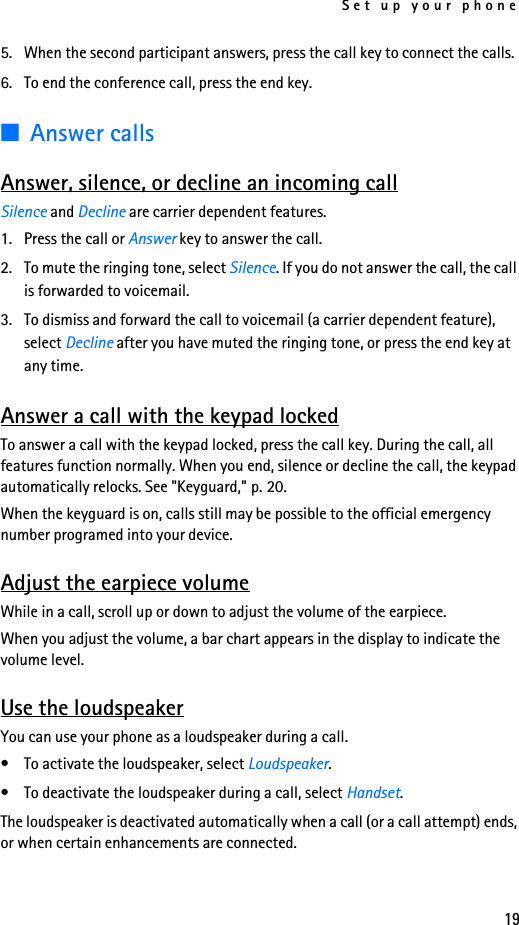 Set up your phone195. When the second participant answers, press the call key to connect the calls.6. To end the conference call, press the end key.■Answer callsAnswer, silence, or decline an incoming callSilence and Decline are carrier dependent features.1. Press the call or Answer key to answer the call.2. To mute the ringing tone, select Silence. If you do not answer the call, the call is forwarded to voicemail.3. To dismiss and forward the call to voicemail (a carrier dependent feature), select Decline after you have muted the ringing tone, or press the end key at any time.Answer a call with the keypad lockedTo answer a call with the keypad locked, press the call key. During the call, all features function normally. When you end, silence or decline the call, the keypad automatically relocks. See &quot;Keyguard,&quot; p. 20.When the keyguard is on, calls still may be possible to the official emergency number programed into your device. Adjust the earpiece volumeWhile in a call, scroll up or down to adjust the volume of the earpiece.When you adjust the volume, a bar chart appears in the display to indicate the volume level.Use the loudspeakerYou can use your phone as a loudspeaker during a call.• To activate the loudspeaker, select Loudspeaker.• To deactivate the loudspeaker during a call, select Handset.The loudspeaker is deactivated automatically when a call (or a call attempt) ends, or when certain enhancements are connected.