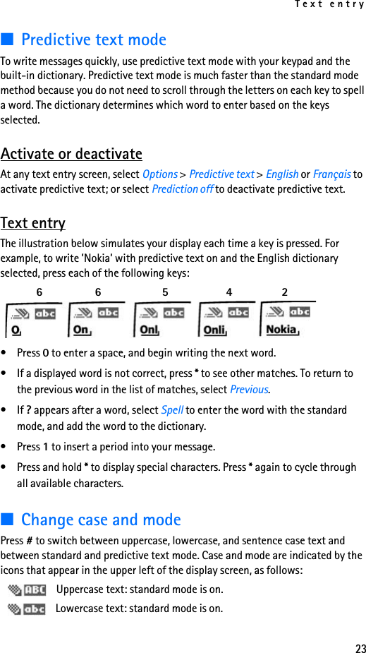 Text entry23■Predictive text modeTo write messages quickly, use predictive text mode with your keypad and the built-in dictionary. Predictive text mode is much faster than the standard mode method because you do not need to scroll through the letters on each key to spell a word. The dictionary determines which word to enter based on the keys selected.Activate or deactivateAt any text entry screen, select Options &gt; Predictive text &gt; English or Français to activate predictive text; or select Prediction off to deactivate predictive text.Text entryThe illustration below simulates your display each time a key is pressed. For example, to write ’Nokia’ with predictive text on and the English dictionary selected, press each of the following keys:   6    6     5      4     2 •Press 0 to enter a space, and begin writing the next word.• If a displayed word is not correct, press * to see other matches. To return to the previous word in the list of matches, select Previous.•If ? appears after a word, select Spell to enter the word with the standard mode, and add the word to the dictionary.•Press 1 to insert a period into your message.•Press and hold * to display special characters. Press * again to cycle through all available characters.■Change case and modePress # to switch between uppercase, lowercase, and sentence case text and between standard and predictive text mode. Case and mode are indicated by the icons that appear in the upper left of the display screen, as follows: Uppercase text: standard mode is on. Lowercase text: standard mode is on.