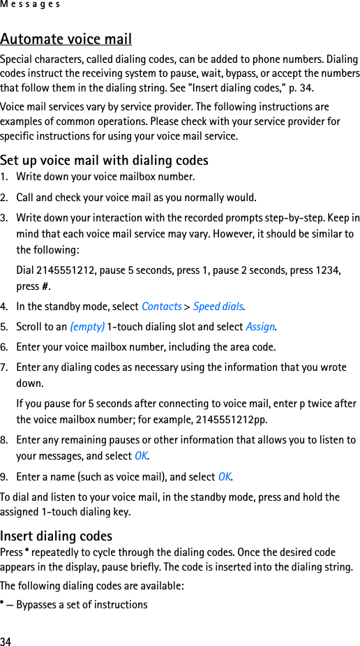 Messages34Automate voice mailSpecial characters, called dialing codes, can be added to phone numbers. Dialing codes instruct the receiving system to pause, wait, bypass, or accept the numbers that follow them in the dialing string. See &quot;Insert dialing codes,&quot; p. 34.Voice mail services vary by service provider. The following instructions are examples of common operations. Please check with your service provider for specific instructions for using your voice mail service.Set up voice mail with dialing codes1. Write down your voice mailbox number.2. Call and check your voice mail as you normally would.3. Write down your interaction with the recorded prompts step-by-step. Keep in mind that each voice mail service may vary. However, it should be similar to the following:Dial 2145551212, pause 5 seconds, press 1, pause 2 seconds, press 1234, press #. 4. In the standby mode, select Contacts &gt; Speed dials.5. Scroll to an (empty) 1-touch dialing slot and select Assign.6. Enter your voice mailbox number, including the area code.7. Enter any dialing codes as necessary using the information that you wrote down.If you pause for 5 seconds after connecting to voice mail, enter p twice after the voice mailbox number; for example, 2145551212pp.8. Enter any remaining pauses or other information that allows you to listen to your messages, and select OK.9. Enter a name (such as voice mail), and select OK.To dial and listen to your voice mail, in the standby mode, press and hold the assigned 1-touch dialing key.Insert dialing codesPress * repeatedly to cycle through the dialing codes. Once the desired code appears in the display, pause briefly. The code is inserted into the dialing string.The following dialing codes are available: * — Bypasses a set of instructions