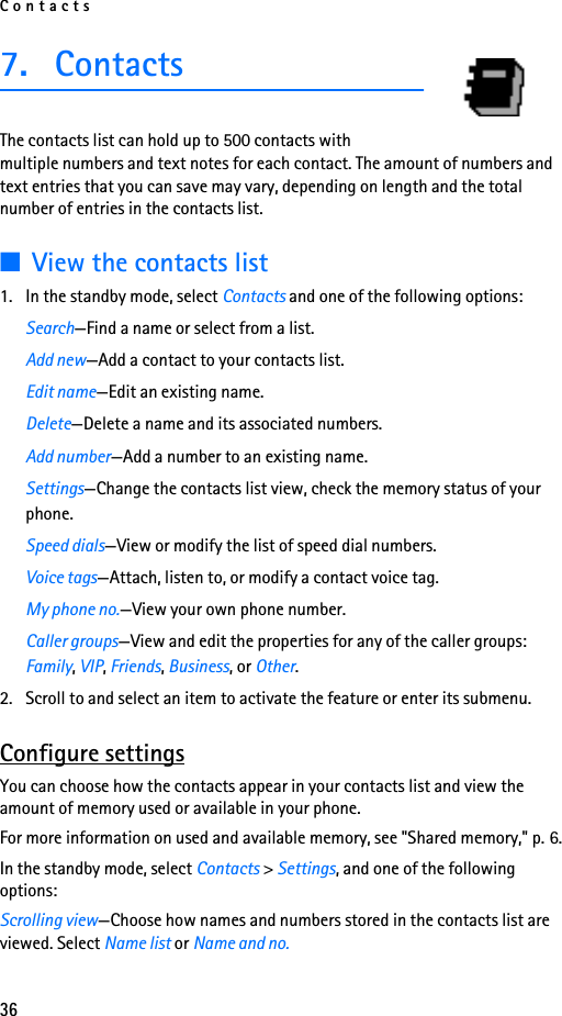 Contacts367. ContactsThe contacts list can hold up to 500 contacts with multiple numbers and text notes for each contact. The amount of numbers and text entries that you can save may vary, depending on length and the total number of entries in the contacts list.■View the contacts list1. In the standby mode, select Contacts and one of the following options:Search—Find a name or select from a list.Add new—Add a contact to your contacts list.Edit name—Edit an existing name.Delete—Delete a name and its associated numbers.Add number—Add a number to an existing name.Settings—Change the contacts list view, check the memory status of your phone.Speed dials—View or modify the list of speed dial numbers.Voice tags—Attach, listen to, or modify a contact voice tag.My phone no.—View your own phone number.Caller groups—View and edit the properties for any of the caller groups: Family, VIP, Friends, Business, or Other.2. Scroll to and select an item to activate the feature or enter its submenu.Configure settingsYou can choose how the contacts appear in your contacts list and view the amount of memory used or available in your phone.For more information on used and available memory, see &quot;Shared memory,&quot; p. 6.In the standby mode, select Contacts &gt; Settings, and one of the following options:Scrolling view—Choose how names and numbers stored in the contacts list are viewed. Select Name list or Name and no.