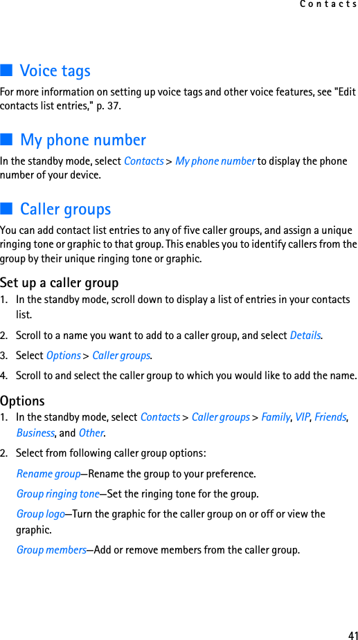 Contacts41■Voice tagsFor more information on setting up voice tags and other voice features, see &quot;Edit contacts list entries,&quot; p. 37.■My phone numberIn the standby mode, select Contacts &gt; My phone number to display the phone number of your device.■Caller groupsYou can add contact list entries to any of five caller groups, and assign a unique ringing tone or graphic to that group. This enables you to identify callers from the group by their unique ringing tone or graphic.Set up a caller group1. In the standby mode, scroll down to display a list of entries in your contacts list.2. Scroll to a name you want to add to a caller group, and select Details.3. Select Options &gt; Caller groups.4. Scroll to and select the caller group to which you would like to add the name. Options1. In the standby mode, select Contacts &gt; Caller groups &gt; Family, VIP, Friends, Business, and Other.2. Select from following caller group options:Rename group—Rename the group to your preference.Group ringing tone—Set the ringing tone for the group.Group logo—Turn the graphic for the caller group on or off or view the graphic.Group members—Add or remove members from the caller group.