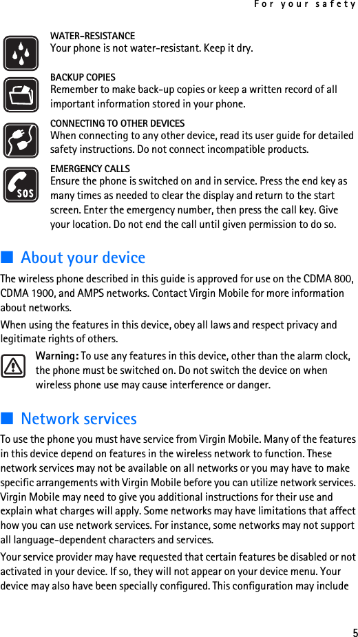For your safety5WATER-RESISTANCEYour phone is not water-resistant. Keep it dry.BACKUP COPIESRemember to make back-up copies or keep a written record of all important information stored in your phone.CONNECTING TO OTHER DEVICESWhen connecting to any other device, read its user guide for detailed safety instructions. Do not connect incompatible products. EMERGENCY CALLSEnsure the phone is switched on and in service. Press the end key as many times as needed to clear the display and return to the start screen. Enter the emergency number, then press the call key. Give your location. Do not end the call until given permission to do so.■About your deviceThe wireless phone described in this guide is approved for use on the CDMA 800, CDMA 1900, and AMPS networks. Contact Virgin Mobile for more information about networks.When using the features in this device, obey all laws and respect privacy and legitimate rights of others.Warning: To use any features in this device, other than the alarm clock, the phone must be switched on. Do not switch the device on when wireless phone use may cause interference or danger.■Network servicesTo use the phone you must have service from Virgin Mobile. Many of the features in this device depend on features in the wireless network to function. These network services may not be available on all networks or you may have to make specific arrangements with Virgin Mobile before you can utilize network services. Virgin Mobile may need to give you additional instructions for their use and explain what charges will apply. Some networks may have limitations that affect how you can use network services. For instance, some networks may not support all language-dependent characters and services. Your service provider may have requested that certain features be disabled or not activated in your device. If so, they will not appear on your device menu. Your device may also have been specially configured. This configuration may include 