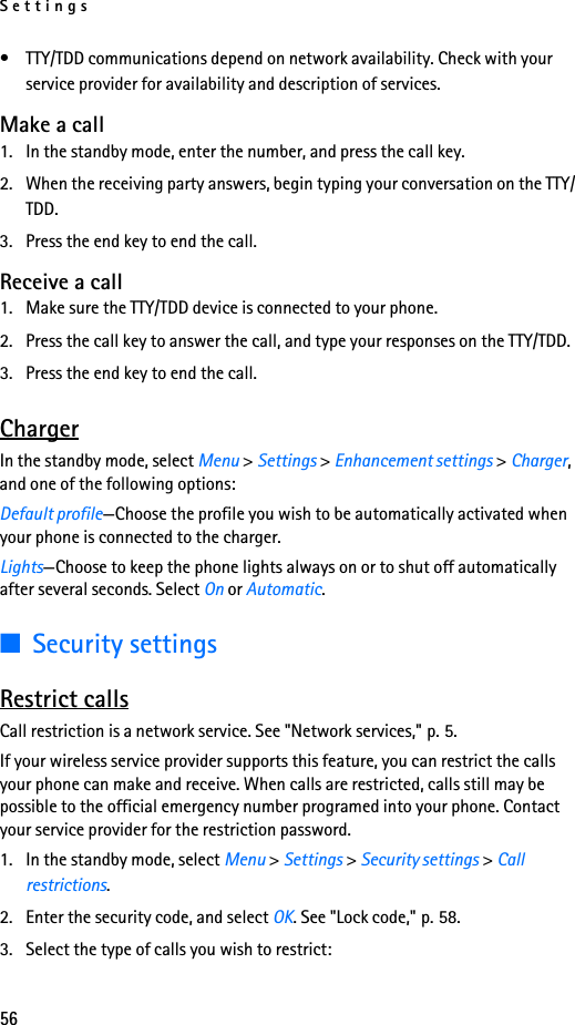 Settings56• TTY/TDD communications depend on network availability. Check with your service provider for availability and description of services.Make a call1. In the standby mode, enter the number, and press the call key.2. When the receiving party answers, begin typing your conversation on the TTY/TDD.3. Press the end key to end the call.Receive a call1. Make sure the TTY/TDD device is connected to your phone.2. Press the call key to answer the call, and type your responses on the TTY/TDD.3. Press the end key to end the call.ChargerIn the standby mode, select Menu &gt; Settings &gt; Enhancement settings &gt; Charger, and one of the following options:Default profile—Choose the profile you wish to be automatically activated when your phone is connected to the charger.Lights—Choose to keep the phone lights always on or to shut off automatically after several seconds. Select On or Automatic.■Security settingsRestrict callsCall restriction is a network service. See &quot;Network services,&quot; p. 5.If your wireless service provider supports this feature, you can restrict the calls your phone can make and receive. When calls are restricted, calls still may be possible to the official emergency number programed into your phone. Contact your service provider for the restriction password.1. In the standby mode, select Menu &gt; Settings &gt; Security settings &gt; Call restrictions.2. Enter the security code, and select OK. See &quot;Lock code,&quot; p. 58.3. Select the type of calls you wish to restrict: