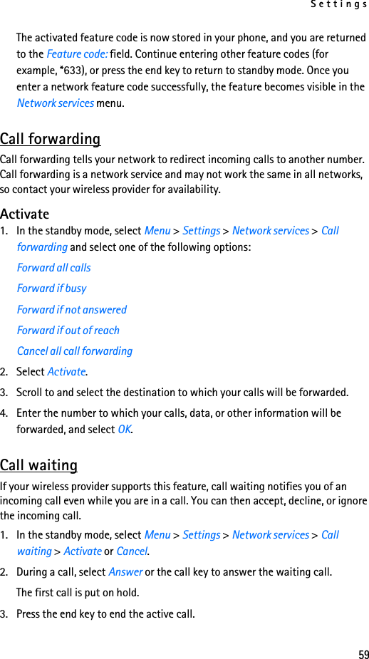 Settings59The activated feature code is now stored in your phone, and you are returned to the Feature code: field. Continue entering other feature codes (for example, *633), or press the end key to return to standby mode. Once you enter a network feature code successfully, the feature becomes visible in the Network services menu.Call forwardingCall forwarding tells your network to redirect incoming calls to another number. Call forwarding is a network service and may not work the same in all networks, so contact your wireless provider for availability.Activate1. In the standby mode, select Menu &gt; Settings &gt; Network services &gt; Call forwarding and select one of the following options:Forward all callsForward if busyForward if not answeredForward if out of reachCancel all call forwarding2. Select Activate.3. Scroll to and select the destination to which your calls will be forwarded.4. Enter the number to which your calls, data, or other information will be forwarded, and select OK.Call waitingIf your wireless provider supports this feature, call waiting notifies you of an incoming call even while you are in a call. You can then accept, decline, or ignore the incoming call.1. In the standby mode, select Menu &gt; Settings &gt; Network services &gt; Call waiting &gt; Activate or Cancel.2. During a call, select Answer or the call key to answer the waiting call.The first call is put on hold. 3. Press the end key to end the active call.