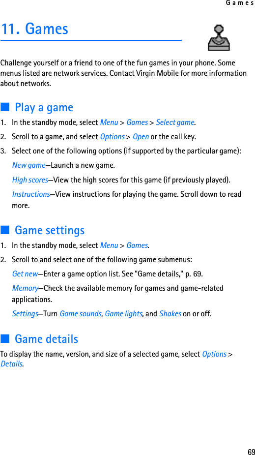Games6911. GamesChallenge yourself or a friend to one of the fun games in your phone. Some menus listed are network services. Contact Virgin Mobile for more information about networks.■Play a game1. In the standby mode, select Menu &gt; Games &gt; Select game.2. Scroll to a game, and select Options &gt; Open or the call key.3. Select one of the following options (if supported by the particular game):New game—Launch a new game.High scores—View the high scores for this game (if previously played).Instructions—View instructions for playing the game. Scroll down to read more.■Game settings1. In the standby mode, select Menu &gt; Games.2. Scroll to and select one of the following game submenus: Get new—Enter a game option list. See &quot;Game details,&quot; p. 69.Memory—Check the available memory for games and game-related applications.Settings—Turn Game sounds, Game lights, and Shakes on or off.■Game detailsTo display the name, version, and size of a selected game, select Options &gt; Details.