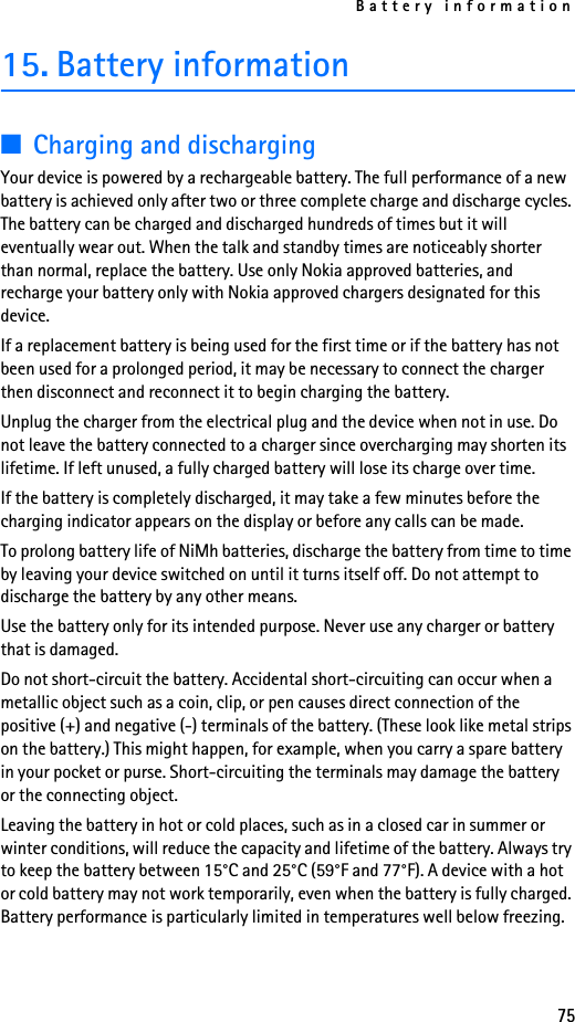 Battery information7515. Battery information■Charging and dischargingYour device is powered by a rechargeable battery. The full performance of a new battery is achieved only after two or three complete charge and discharge cycles. The battery can be charged and discharged hundreds of times but it will eventually wear out. When the talk and standby times are noticeably shorter than normal, replace the battery. Use only Nokia approved batteries, and recharge your battery only with Nokia approved chargers designated for this device.If a replacement battery is being used for the first time or if the battery has not been used for a prolonged period, it may be necessary to connect the charger then disconnect and reconnect it to begin charging the battery.Unplug the charger from the electrical plug and the device when not in use. Do not leave the battery connected to a charger since overcharging may shorten its lifetime. If left unused, a fully charged battery will lose its charge over time.If the battery is completely discharged, it may take a few minutes before the charging indicator appears on the display or before any calls can be made.To prolong battery life of NiMh batteries, discharge the battery from time to time by leaving your device switched on until it turns itself off. Do not attempt to discharge the battery by any other means.Use the battery only for its intended purpose. Never use any charger or battery that is damaged.Do not short-circuit the battery. Accidental short-circuiting can occur when a metallic object such as a coin, clip, or pen causes direct connection of the positive (+) and negative (-) terminals of the battery. (These look like metal strips on the battery.) This might happen, for example, when you carry a spare battery in your pocket or purse. Short-circuiting the terminals may damage the battery or the connecting object.Leaving the battery in hot or cold places, such as in a closed car in summer or winter conditions, will reduce the capacity and lifetime of the battery. Always try to keep the battery between 15°C and 25°C (59°F and 77°F). A device with a hot or cold battery may not work temporarily, even when the battery is fully charged. Battery performance is particularly limited in temperatures well below freezing.