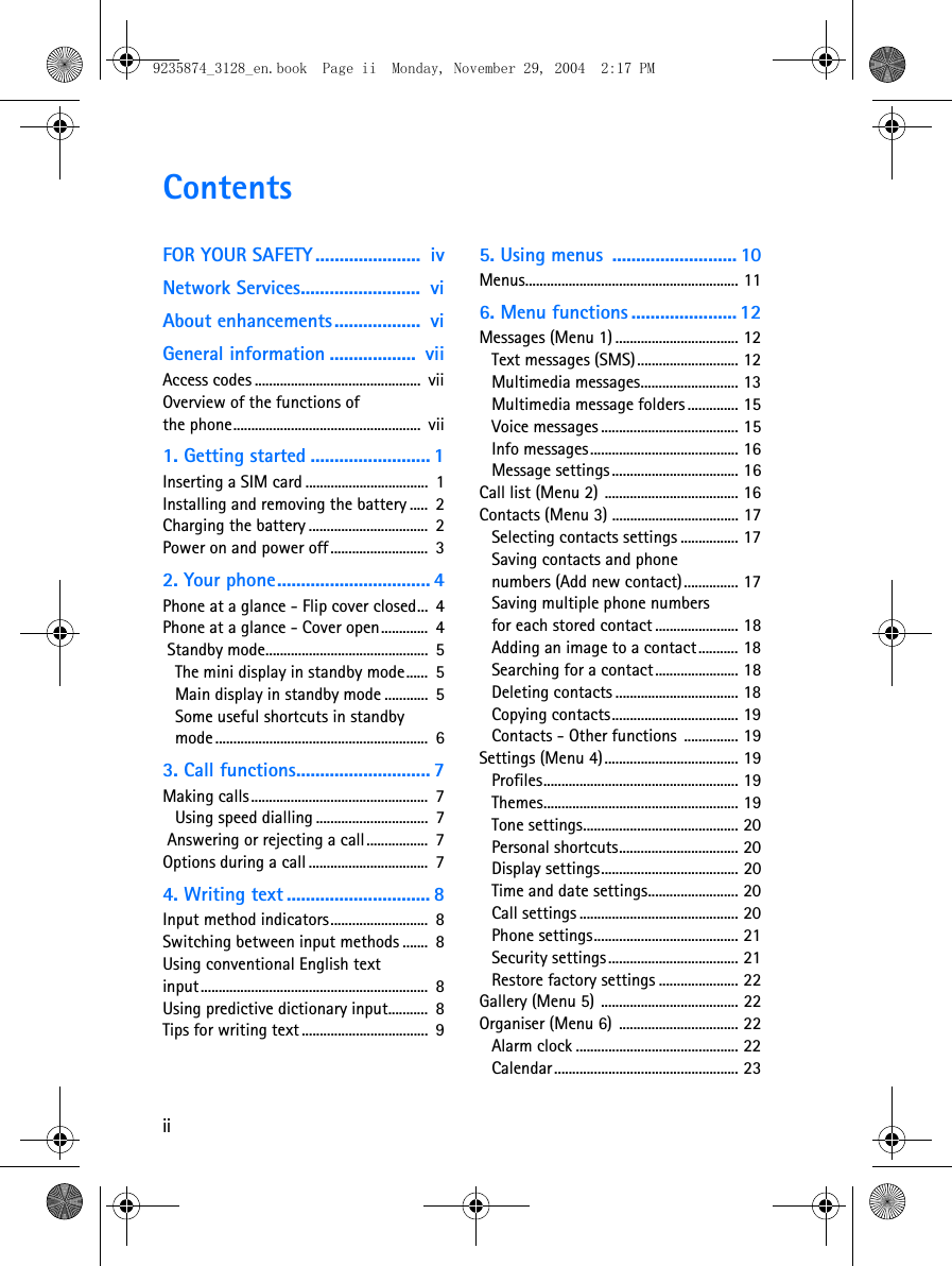 iiContentsFOR YOUR SAFETY ......................  ivNetwork Services.........................  viAbout enhancements..................  viGeneral information ..................  viiAccess codes ..............................................  viiOverview of the functions of the phone....................................................  vii1. Getting started ......................... 1Inserting a SIM card ..................................  1Installing and removing the battery .....  2Charging the battery .................................  2Power on and power off...........................  32. Your phone................................ 4Phone at a glance - Flip cover closed...  4Phone at a glance - Cover open.............  4 Standby mode.............................................  5The mini display in standby mode......  5Main display in standby mode ............  5Some useful shortcuts in standby mode ...........................................................  63. Call functions............................ 7Making calls.................................................  7Using speed dialling ...............................  7 Answering or rejecting a call.................  7Options during a call .................................  74. Writing text .............................. 8Input method indicators...........................  8Switching between input methods .......  8Using conventional English text input...............................................................  8Using predictive dictionary input...........  8Tips for writing text ...................................  95. Using menus  .......................... 10Menus........................................................... 116. Menu functions ...................... 12Messages (Menu 1) .................................. 12Text messages (SMS) ............................ 12Multimedia messages........................... 13Multimedia message folders .............. 15Voice messages ...................................... 15Info messages......................................... 16Message settings ................................... 16Call list (Menu 2) ..................................... 16Contacts (Menu 3) ................................... 17Selecting contacts settings ................ 17Saving contacts and phone numbers (Add new contact)............... 17Saving multiple phone numbers for each stored contact ....................... 18Adding an image to a contact ........... 18Searching for a contact....................... 18Deleting contacts .................................. 18Copying contacts................................... 19Contacts - Other functions  ............... 19Settings (Menu 4)..................................... 19Profiles...................................................... 19Themes...................................................... 19Tone settings........................................... 20Personal shortcuts................................. 20Display settings...................................... 20Time and date settings......................... 20Call settings ............................................ 20Phone settings........................................ 21Security settings .................................... 21Restore factory settings ...................... 22Gallery (Menu 5) ...................................... 22Organiser (Menu 6)  ................................. 22Alarm clock ............................................. 22Calendar................................................... 239235874_3128_en.book  Page ii  Monday, November 29, 2004  2:17 PM