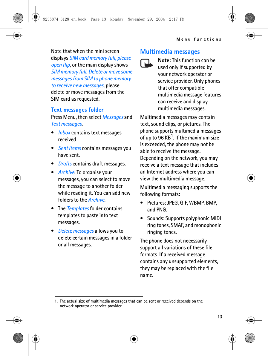 Menu functions13Note that when the mini screen displays SIM card memory full, please open flip, or the main display shows SIM memory full. Delete or move some messages from SIM to phone memory to receive new messages, please delete or move messages from the SIM card as requested.Text messages folderPress Menu, then select Messages and Text messages.•Inbox contains text messages received.•Sent items contains messages you have sent.•Drafts contains draft messages.•Archive. To organise your messages, you can select to move the message to another folder while reading it. You can add new folders to the Archive.• The Templates folder contains templates to paste into text messages. •Delete messages allows you to delete certain messages in a folder or all messages.Multimedia messagesNote: This function can be used only if supported by your network operator or service provider. Only phones that offer compatible multimedia message features can receive and display multimedia messages.Multimedia messages may contain text, sound clips, or pictures. The phone supports multimedia messages of up to 96 KB1. If the maximum size is exceeded, the phone may not be able to receive the message. Depending on the network, you may receive a text message that includes an Internet address where you can view the multimedia message.Multimedia messaging supports the following formats:• Pictures: JPEG, GIF, WBMP, BMP, and PNG.• Sounds: Supports polyphonic MIDI ring tones, SMAF, and monophonic ringing tones. The phone does not necessarily support all variations of these file formats. If a received message contains any unsupported elements, they may be replaced with the file name.1. The actual size of multimedia messages that can be sent or received depends on the network operator or service provider.9235874_3128_en.book  Page 13  Monday, November 29, 2004  2:17 PM