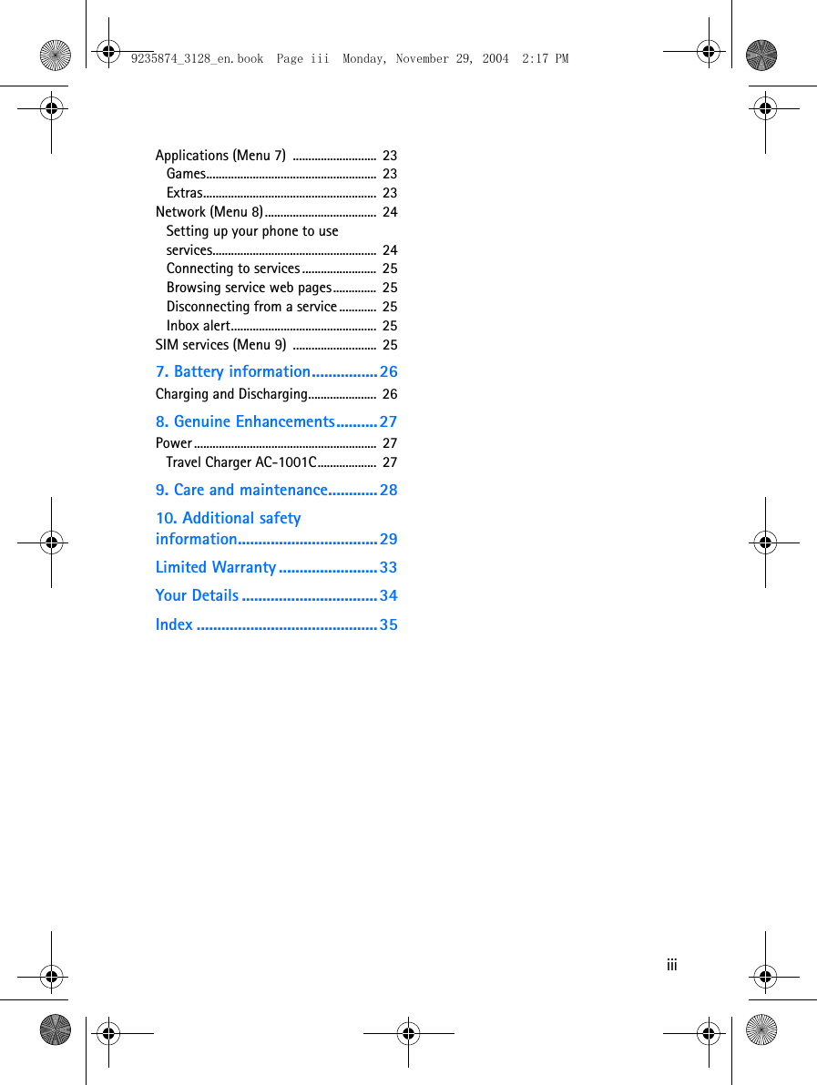 iiiApplications (Menu 7)  ...........................  23Games.......................................................  23Extras........................................................  23Network (Menu 8)....................................  24Setting up your phone to use services.....................................................  24Connecting to services ........................  25Browsing service web pages..............  25Disconnecting from a service ............ 25Inbox alert...............................................  25SIM services (Menu 9)  ........................... 257. Battery information................26Charging and Discharging......................  268. Genuine Enhancements.......... 27Power ...........................................................  27Travel Charger AC-1001C...................  279. Care and maintenance............2810. Additional safety information.................................. 29Limited Warranty ........................33Your Details ................................. 34Index ............................................359235874_3128_en.book  Page iii  Monday, November 29, 2004  2:17 PM