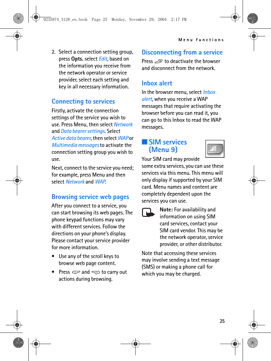 Menu functions252. Select a connection setting group, press Opts. select Edit, based on the information you receive from the network operator or service provider, select each setting and key in all necessary information. Connecting to servicesFirstly, activate the connection settings of the service you wish to use. Press Menu, then select Network and Data bearer settings. Select Active data bearer, then select WAP or Multimedia messages to activate the connection setting group you wish to use. Next, connect to the service you need; for example, press Menu and then select Network and WAP.Browsing service web pagesAfter you connect to a service, you can start browsing its web pages. The phone keypad functions may vary with different services. Follow the directions on your phone’s display. Please contact your service provider for more information. • Use any of the scroll keys to browse web page content. • Press   and   to carry out actions during browsing. Disconnecting from a servicePress   to deactivate the browser and disconnect from the network. Inbox alertIn the browser menu, select Inbox alert, when you receive a WAP messages that require activating the browser before you can read it, you can go to this Inbox to read the WAP messages.■SIM services(Menu 9) Your SIM card may provide some extra services, you can use these services via this menu. This menu will only display if supported by your SIM card. Menu names and content are completely dependent upon the services you can use. Note: For availability and information on using SIM card services, contact your SIM card vendor. This may be the network operator, service provider, or other distributor. Note that accessing these services may involve sending a text message (SMS) or making a phone call for which you may be charged. 9235874_3128_en.book  Page 25  Monday, November 29, 2004  2:17 PM