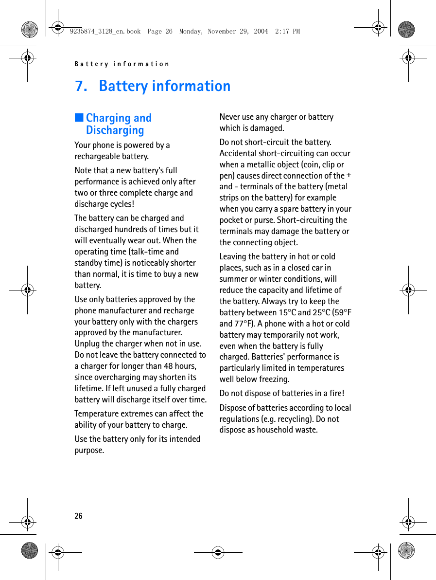 Battery information267. Battery information■Charging and DischargingYour phone is powered by a rechargeable battery.Note that a new battery&apos;s full performance is achieved only after two or three complete charge and discharge cycles!The battery can be charged and discharged hundreds of times but it will eventually wear out. When the operating time (talk-time and standby time) is noticeably shorter than normal, it is time to buy a new battery.Use only batteries approved by the phone manufacturer and recharge your battery only with the chargers approved by the manufacturer. Unplug the charger when not in use. Do not leave the battery connected to a charger for longer than 48 hours, since overcharging may shorten its lifetime. If left unused a fully charged battery will discharge itself over time.Temperature extremes can affect the ability of your battery to charge.Use the battery only for its intended purpose.Never use any charger or battery which is damaged.Do not short-circuit the battery. Accidental short-circuiting can occur when a metallic object (coin, clip or pen) causes direct connection of the + and - terminals of the battery (metal strips on the battery) for example when you carry a spare battery in your pocket or purse. Short-circuiting the terminals may damage the battery or the connecting object.Leaving the battery in hot or cold places, such as in a closed car in summer or winter conditions, will reduce the capacity and lifetime of the battery. Always try to keep the battery between 15°C and 25°C (59°F and 77°F). A phone with a hot or cold battery may temporarily not work, even when the battery is fully charged. Batteries&apos; performance is particularly limited in temperatures well below freezing.Do not dispose of batteries in a fire!Dispose of batteries according to local regulations (e.g. recycling). Do not dispose as household waste.9235874_3128_en.book  Page 26  Monday, November 29, 2004  2:17 PM