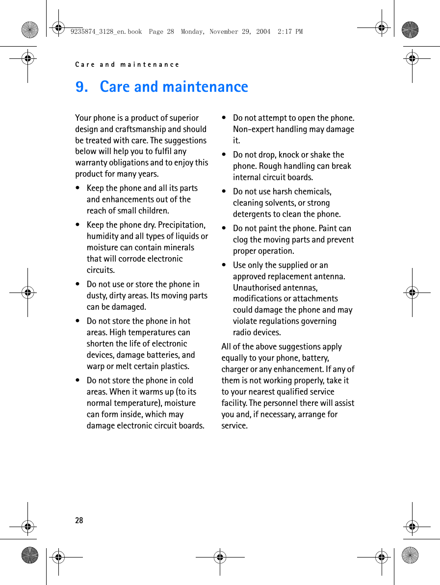 Care and maintenance289. Care and maintenanceYour phone is a product of superior design and craftsmanship and should be treated with care. The suggestions below will help you to fulfil any warranty obligations and to enjoy this product for many years.• Keep the phone and all its parts and enhancements out of the reach of small children.• Keep the phone dry. Precipitation, humidity and all types of liquids or moisture can contain minerals that will corrode electronic circuits.• Do not use or store the phone in dusty, dirty areas. Its moving parts can be damaged.• Do not store the phone in hot areas. High temperatures can shorten the life of electronic devices, damage batteries, and warp or melt certain plastics.• Do not store the phone in cold areas. When it warms up (to its normal temperature), moisture can form inside, which may damage electronic circuit boards.• Do not attempt to open the phone. Non-expert handling may damage it.• Do not drop, knock or shake the phone. Rough handling can break internal circuit boards.• Do not use harsh chemicals, cleaning solvents, or strong detergents to clean the phone.• Do not paint the phone. Paint can clog the moving parts and prevent proper operation.• Use only the supplied or an approved replacement antenna. Unauthorised antennas, modifications or attachments could damage the phone and may violate regulations governing radio devices.All of the above suggestions apply equally to your phone, battery, charger or any enhancement. If any of them is not working properly, take it to your nearest qualified service facility. The personnel there will assist you and, if necessary, arrange for service.9235874_3128_en.book  Page 28  Monday, November 29, 2004  2:17 PM