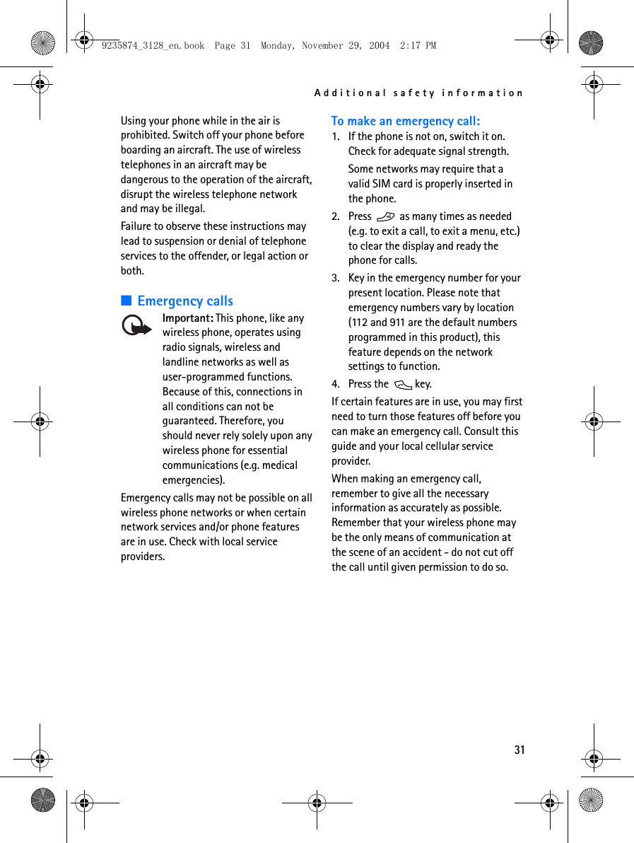 Additional safety information31Using your phone while in the air is prohibited. Switch off your phone before boarding an aircraft. The use of wireless telephones in an aircraft may be dangerous to the operation of the aircraft, disrupt the wireless telephone network and may be illegal.Failure to observe these instructions may lead to suspension or denial of telephone services to the offender, or legal action or both.■Emergency callsImportant: This phone, like any wireless phone, operates using radio signals, wireless and landline networks as well as user-programmed functions. Because of this, connections in all conditions can not be guaranteed. Therefore, you should never rely solely upon any wireless phone for essential communications (e.g. medical emergencies).Emergency calls may not be possible on all wireless phone networks or when certain network services and/or phone features are in use. Check with local service providers.To make an emergency call:1. If the phone is not on, switch it on. Check for adequate signal strength.Some networks may require that a valid SIM card is properly inserted in the phone.2. Press   as many times as needed (e.g. to exit a call, to exit a menu, etc.) to clear the display and ready the phone for calls. 3. Key in the emergency number for your present location. Please note that emergency numbers vary by location (112 and 911 are the default numbers programmed in this product), this feature depends on the network settings to function. 4. Press the   key.If certain features are in use, you may first need to turn those features off before you can make an emergency call. Consult this guide and your local cellular service provider.When making an emergency call, remember to give all the necessary information as accurately as possible. Remember that your wireless phone may be the only means of communication at the scene of an accident - do not cut off the call until given permission to do so.9235874_3128_en.book  Page 31  Monday, November 29, 2004  2:17 PM