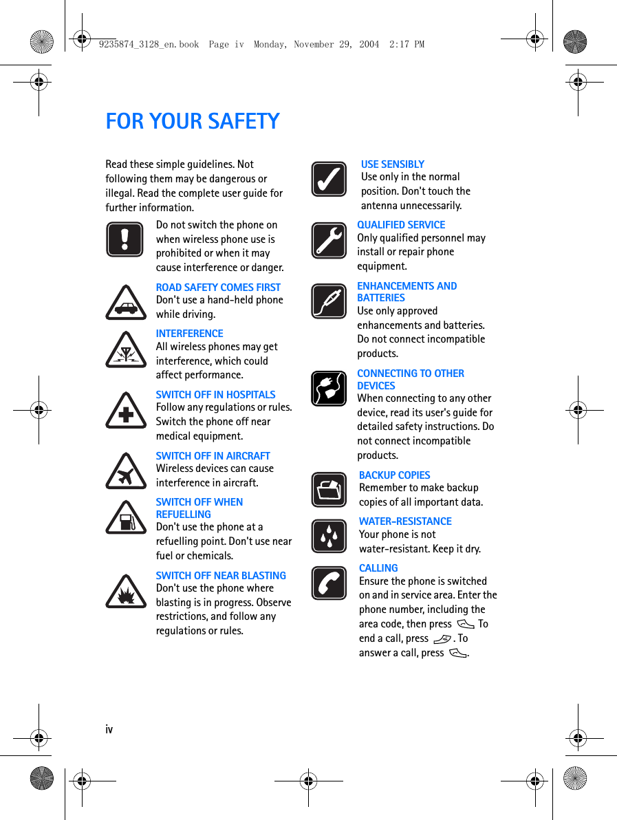 ivFOR YOUR SAFETYRead these simple guidelines. Not following them may be dangerous or illegal. Read the complete user guide for further information.Do not switch the phone on when wireless phone use is prohibited or when it may cause interference or danger.ROAD SAFETY COMES FIRSTDon&apos;t use a hand-held phone while driving.INTERFERENCEAll wireless phones may get interference, which could affect performance.SWITCH OFF IN HOSPITALSFollow any regulations or rules. Switch the phone off near medical equipment.SWITCH OFF IN AIRCRAFTWireless devices can cause interference in aircraft.SWITCH OFF WHEN REFUELLINGDon&apos;t use the phone at a refuelling point. Don&apos;t use near fuel or chemicals.SWITCH OFF NEAR BLASTINGDon&apos;t use the phone where blasting is in progress. Observe restrictions, and follow any regulations or rules.USE SENSIBLYUse only in the normal position. Don&apos;t touch the antenna unnecessarily.QUALIFIED SERVICEOnly qualified personnel may install or repair phone equipment.ENHANCEMENTS AND BATTERIESUse only approved enhancements and batteries. Do not connect incompatible products.CONNECTING TO OTHER DEVICESWhen connecting to any other device, read its user&apos;s guide for detailed safety instructions. Do not connect incompatible products.BACKUP COPIESRemember to make backup copies of all important data.WATER-RESISTANCEYour phone is not water-resistant. Keep it dry.CALLINGEnsure the phone is switched on and in service area. Enter the phone number, including the area code, then press   To end a call, press  . To answer a call, press  .9235874_3128_en.book  Page iv  Monday, November 29, 2004  2:17 PM