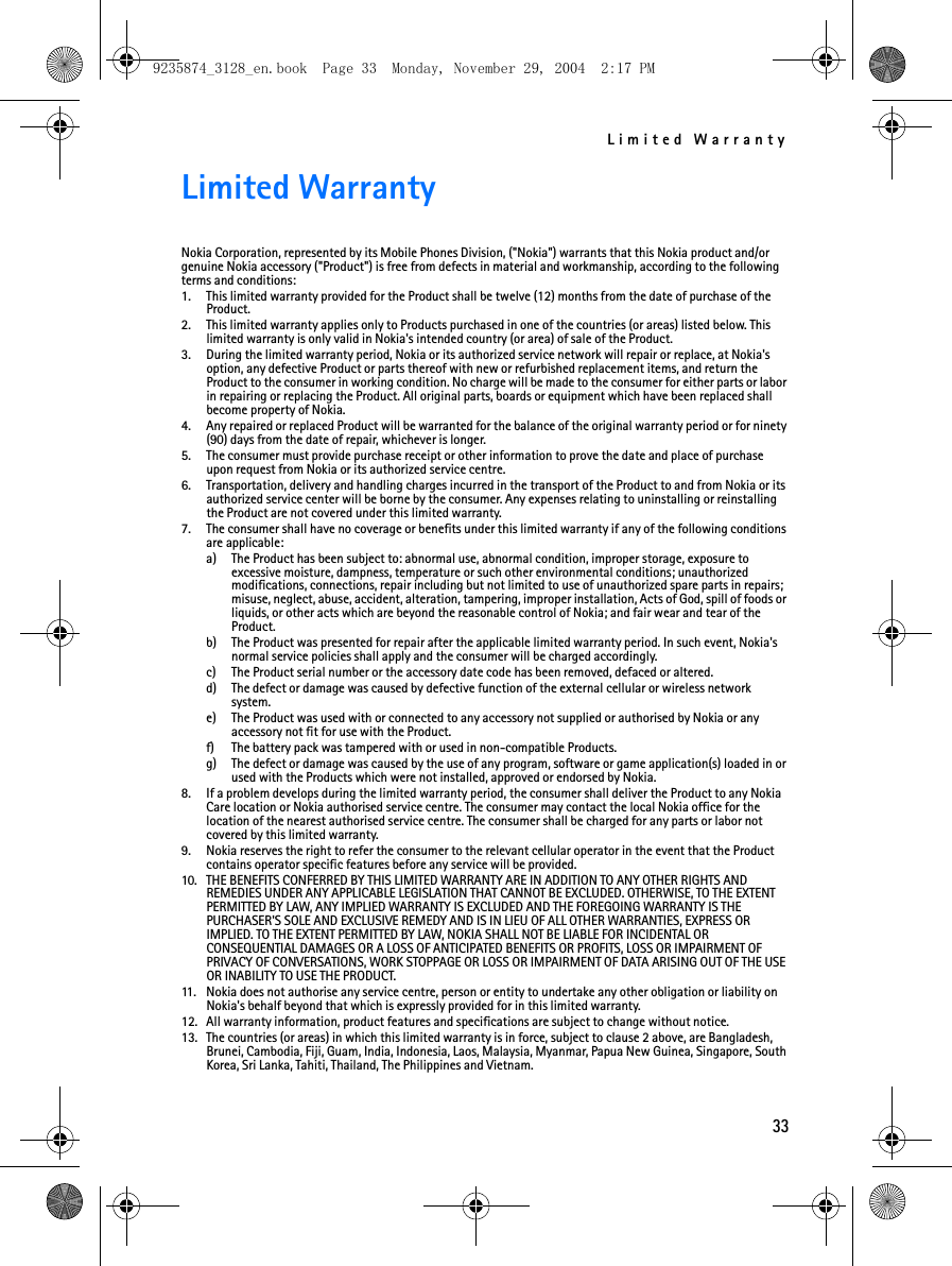 Limited Warranty33Limited WarrantyNokia Corporation, represented by its Mobile Phones Division, (&quot;Nokia&quot;) warrants that this Nokia product and/or genuine Nokia accessory (&quot;Product&quot;) is free from defects in material and workmanship, according to the following terms and conditions:1. This limited warranty provided for the Product shall be twelve (12) months from the date of purchase of the Product.2. This limited warranty applies only to Products purchased in one of the countries (or areas) listed below. This limited warranty is only valid in Nokia&apos;s intended country (or area) of sale of the Product.3. During the limited warranty period, Nokia or its authorized service network will repair or replace, at Nokia&apos;s option, any defective Product or parts thereof with new or refurbished replacement items, and return the Product to the consumer in working condition. No charge will be made to the consumer for either parts or labor in repairing or replacing the Product. All original parts, boards or equipment which have been replaced shall become property of Nokia.4. Any repaired or replaced Product will be warranted for the balance of the original warranty period or for ninety (90) days from the date of repair, whichever is longer.5. The consumer must provide purchase receipt or other information to prove the date and place of purchase upon request from Nokia or its authorized service centre.6. Transportation, delivery and handling charges incurred in the transport of the Product to and from Nokia or its authorized service center will be borne by the consumer. Any expenses relating to uninstalling or reinstalling the Product are not covered under this limited warranty.7. The consumer shall have no coverage or benefits under this limited warranty if any of the following conditions are applicable:a) The Product has been subject to: abnormal use, abnormal condition, improper storage, exposure to excessive moisture, dampness, temperature or such other environmental conditions; unauthorized modifications, connections, repair including but not limited to use of unauthorized spare parts in repairs; misuse, neglect, abuse, accident, alteration, tampering, improper installation, Acts of God, spill of foods or liquids, or other acts which are beyond the reasonable control of Nokia; and fair wear and tear of the Product.b) The Product was presented for repair after the applicable limited warranty period. In such event, Nokia&apos;s normal service policies shall apply and the consumer will be charged accordingly.c) The Product serial number or the accessory date code has been removed, defaced or altered.d) The defect or damage was caused by defective function of the external cellular or wireless network system.e) The Product was used with or connected to any accessory not supplied or authorised by Nokia or any accessory not fit for use with the Product.f) The battery pack was tampered with or used in non-compatible Products. g) The defect or damage was caused by the use of any program, software or game application(s) loaded in or used with the Products which were not installed, approved or endorsed by Nokia.8. If a problem develops during the limited warranty period, the consumer shall deliver the Product to any Nokia Care location or Nokia authorised service centre. The consumer may contact the local Nokia office for the location of the nearest authorised service centre. The consumer shall be charged for any parts or labor not covered by this limited warranty.9. Nokia reserves the right to refer the consumer to the relevant cellular operator in the event that the Product contains operator specific features before any service will be provided.10. THE BENEFITS CONFERRED BY THIS LIMITED WARRANTY ARE IN ADDITION TO ANY OTHER RIGHTS AND REMEDIES UNDER ANY APPLICABLE LEGISLATION THAT CANNOT BE EXCLUDED. OTHERWISE, TO THE EXTENT PERMITTED BY LAW, ANY IMPLIED WARRANTY IS EXCLUDED AND THE FOREGOING WARRANTY IS THE PURCHASER&apos;S SOLE AND EXCLUSIVE REMEDY AND IS IN LIEU OF ALL OTHER WARRANTIES, EXPRESS OR IMPLIED. TO THE EXTENT PERMITTED BY LAW, NOKIA SHALL NOT BE LIABLE FOR INCIDENTAL OR CONSEQUENTIAL DAMAGES OR A LOSS OF ANTICIPATED BENEFITS OR PROFITS, LOSS OR IMPAIRMENT OF PRIVACY OF CONVERSATIONS, WORK STOPPAGE OR LOSS OR IMPAIRMENT OF DATA ARISING OUT OF THE USE OR INABILITY TO USE THE PRODUCT.11. Nokia does not authorise any service centre, person or entity to undertake any other obligation or liability on Nokia&apos;s behalf beyond that which is expressly provided for in this limited warranty.12. All warranty information, product features and specifications are subject to change without notice.13. The countries (or areas) in which this limited warranty is in force, subject to clause 2 above, are Bangladesh, Brunei, Cambodia, Fiji, Guam, India, Indonesia, Laos, Malaysia, Myanmar, Papua New Guinea, Singapore, South Korea, Sri Lanka, Tahiti, Thailand, The Philippines and Vietnam.9235874_3128_en.book  Page 33  Monday, November 29, 2004  2:17 PM