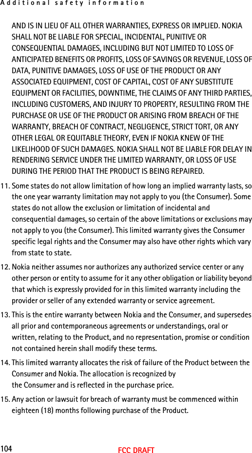 Additional safety information104FCC DRAFTAND IS IN LIEU OF ALL OTHER WARRANTIES, EXPRESS OR IMPLIED. NOKIA SHALL NOT BE LIABLE FOR SPECIAL, INCIDENTAL, PUNITIVE OR CONSEQUENTIAL DAMAGES, INCLUDING BUT NOT LIMITED TO LOSS OF ANTICIPATED BENEFITS OR PROFITS, LOSS OF SAVINGS OR REVENUE, LOSS OF DATA, PUNITIVE DAMAGES, LOSS OF USE OF THE PRODUCT OR ANY ASSOCIATED EQUIPMENT, COST OF CAPITAL, COST OF ANY SUBSTITUTE EQUIPMENT OR FACILITIES, DOWNTIME, THE CLAIMS OF ANY THIRD PARTIES, INCLUDING CUSTOMERS, AND INJURY TO PROPERTY, RESULTING FROM THE PURCHASE OR USE OF THE PRODUCT OR ARISING FROM BREACH OF THE WARRANTY, BREACH OF CONTRACT, NEGLIGENCE, STRICT TORT, OR ANY OTHER LEGAL OR EQUITABLE THEORY, EVEN IF NOKIA KNEW OF THE LIKELIHOOD OF SUCH DAMAGES. NOKIA SHALL NOT BE LIABLE FOR DELAY IN RENDERING SERVICE UNDER THE LIMITED WARRANTY, OR LOSS OF USE DURING THE PERIOD THAT THE PRODUCT IS BEING REPAIRED.11. Some states do not allow limitation of how long an implied warranty lasts, so the one year warranty limitation may not apply to you (the Consumer). Some states do not allow the exclusion or limitation of incidental and consequential damages, so certain of the above limitations or exclusions may not apply to you (the Consumer). This limited warranty gives the Consumer specific legal rights and the Consumer may also have other rights which vary from state to state.12. Nokia neither assumes nor authorizes any authorized service center or any other person or entity to assume for it any other obligation or liability beyond that which is expressly provided for in this limited warranty including the provider or seller of any extended warranty or service agreement.13. This is the entire warranty between Nokia and the Consumer, and supersedes all prior and contemporaneous agreements or understandings, oral or written, relating to the Product, and no representation, promise or condition not contained herein shall modify these terms.14. This limited warranty allocates the risk of failure of the Product between the Consumer and Nokia. The allocation is recognized by the Consumer and is reflected in the purchase price.15. Any action or lawsuit for breach of warranty must be commenced within eighteen (18) months following purchase of the Product.