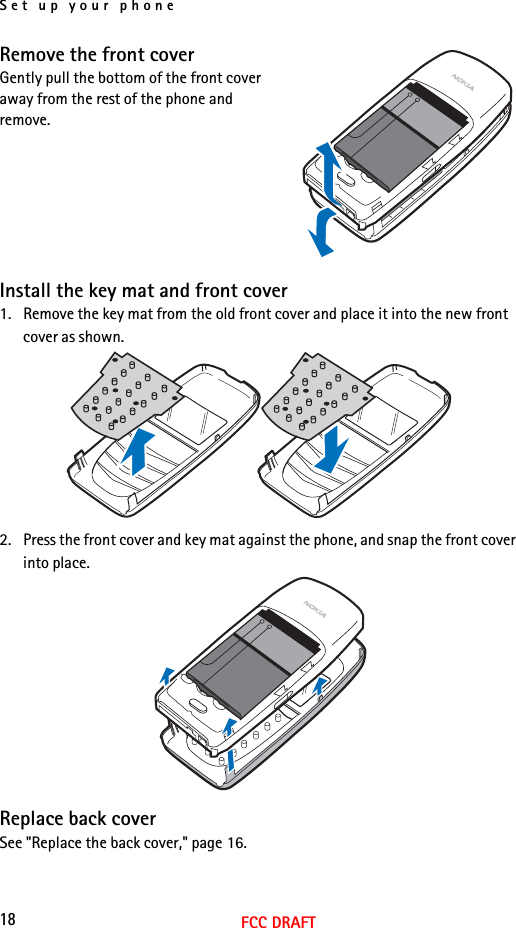 Set up your phone18FCC DRAFTRemove the front coverGently pull the bottom of the front cover away from the rest of the phone and remove.Install the key mat and front cover1. Remove the key mat from the old front cover and place it into the new front cover as shown.2. Press the front cover and key mat against the phone, and snap the front cover into place.Replace back coverSee &quot;Replace the back cover,&quot; page 16.