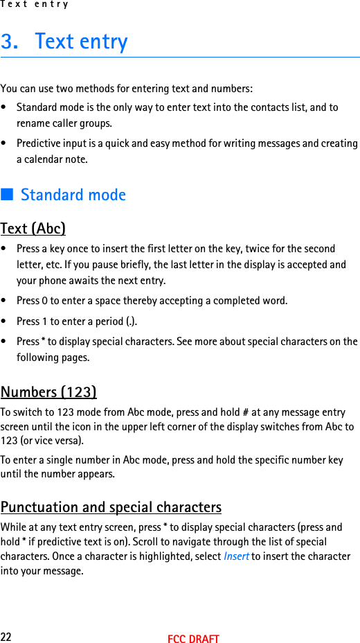 Text entry22FCC DRAFT3. Text entryYou can use two methods for entering text and numbers:• Standard mode is the only way to enter text into the contacts list, and to rename caller groups.• Predictive input is a quick and easy method for writing messages and creating a calendar note.■Standard modeText (Abc)• Press a key once to insert the first letter on the key, twice for the second letter, etc. If you pause briefly, the last letter in the display is accepted and your phone awaits the next entry.• Press 0 to enter a space thereby accepting a completed word.• Press 1 to enter a period (.).• Press * to display special characters. See more about special characters on the following pages.Numbers (123)To switch to 123 mode from Abc mode, press and hold # at any message entry screen until the icon in the upper left corner of the display switches from Abc to 123 (or vice versa).To enter a single number in Abc mode, press and hold the specific number key until the number appears.Punctuation and special charactersWhile at any text entry screen, press * to display special characters (press and hold * if predictive text is on). Scroll to navigate through the list of special characters. Once a character is highlighted, select Insert to insert the character into your message.