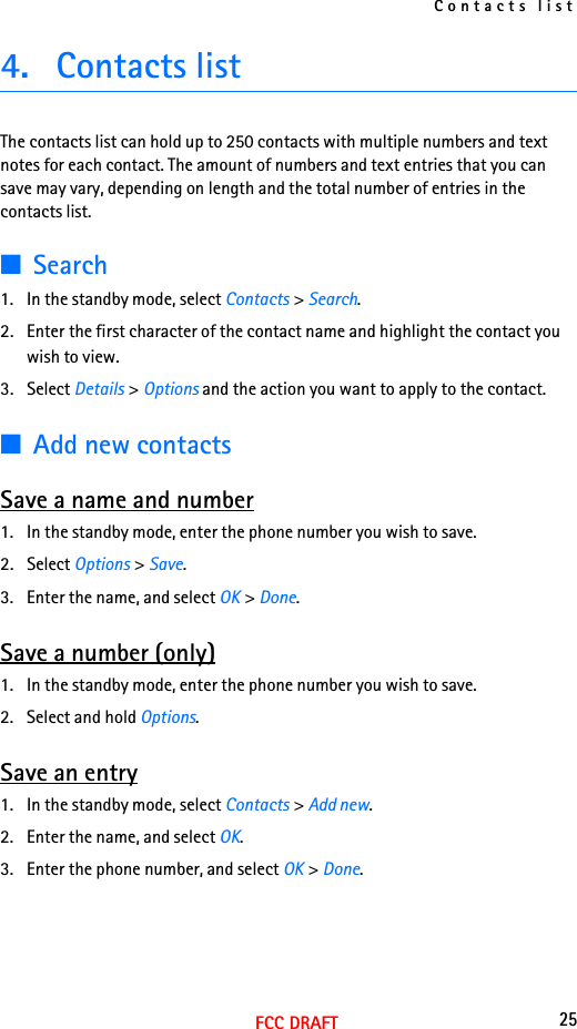 Contacts list25FCC DRAFT4. Contacts list The contacts list can hold up to 250 contacts with multiple numbers and text notes for each contact. The amount of numbers and text entries that you can save may vary, depending on length and the total number of entries in the contacts list.■Search1. In the standby mode, select Contacts &gt; Search.2. Enter the first character of the contact name and highlight the contact you wish to view.3. Select Details &gt; Options and the action you want to apply to the contact.■Add new contactsSave a name and number1. In the standby mode, enter the phone number you wish to save.2. Select Options &gt; Save.3. Enter the name, and select OK &gt; Done.Save a number (only)1. In the standby mode, enter the phone number you wish to save.2. Select and hold Options. Save an entry1. In the standby mode, select Contacts &gt; Add new.2. Enter the name, and select OK.3. Enter the phone number, and select OK &gt; Done.