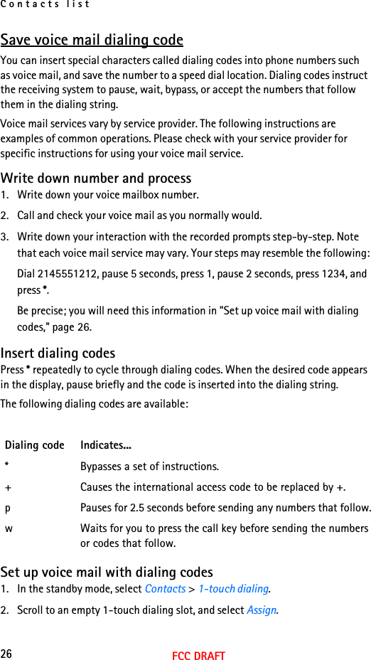 Contacts list26FCC DRAFTSave voice mail dialing codeYou can insert special characters called dialing codes into phone numbers such as voice mail, and save the number to a speed dial location. Dialing codes instruct the receiving system to pause, wait, bypass, or accept the numbers that follow them in the dialing string.Voice mail services vary by service provider. The following instructions are examples of common operations. Please check with your service provider for specific instructions for using your voice mail service.Write down number and process1. Write down your voice mailbox number.2. Call and check your voice mail as you normally would.3. Write down your interaction with the recorded prompts step-by-step. Note that each voice mail service may vary. Your steps may resemble the following:Dial 2145551212, pause 5 seconds, press 1, pause 2 seconds, press 1234, and press *.Be precise; you will need this information in &quot;Set up voice mail with dialing codes,&quot; page 26.Insert dialing codesPress * repeatedly to cycle through dialing codes. When the desired code appears in the display, pause briefly and the code is inserted into the dialing string.The following dialing codes are available:Set up voice mail with dialing codes1. In the standby mode, select Contacts &gt; 1-touch dialing.2. Scroll to an empty 1-touch dialing slot, and select Assign.Dialing code Indicates...* Bypasses a set of instructions.+ Causes the international access code to be replaced by +.p Pauses for 2.5 seconds before sending any numbers that follow.w Waits for you to press the call key before sending the numbers or codes that follow.