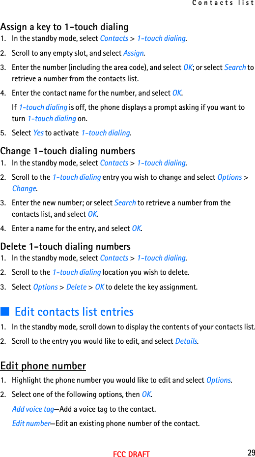 Contacts list29FCC DRAFTAssign a key to 1-touch dialing1. In the standby mode, select Contacts &gt; 1-touch dialing.2. Scroll to any empty slot, and select Assign.3. Enter the number (including the area code), and select OK; or select Search to retrieve a number from the contacts list.4. Enter the contact name for the number, and select OK. If 1-touch dialing is off, the phone displays a prompt asking if you want to turn 1-touch dialing on.5. Select Yes to activate 1-touch dialing. Change 1-touch dialing numbers1. In the standby mode, select Contacts &gt; 1-touch dialing.2. Scroll to the 1-touch dialing entry you wish to change and select Options &gt; Change.3. Enter the new number; or select Search to retrieve a number from the contacts list, and select OK.4. Enter a name for the entry, and select OK. Delete 1-touch dialing numbers1. In the standby mode, select Contacts &gt; 1-touch dialing.2. Scroll to the 1-touch dialing location you wish to delete.3. Select Options &gt; Delete &gt; OK to delete the key assignment.■Edit contacts list entries1. In the standby mode, scroll down to display the contents of your contacts list.2. Scroll to the entry you would like to edit, and select Details.Edit phone number1. Highlight the phone number you would like to edit and select Options.2. Select one of the following options, then OK.Add voice tag—Add a voice tag to the contact.Edit number—Edit an existing phone number of the contact.