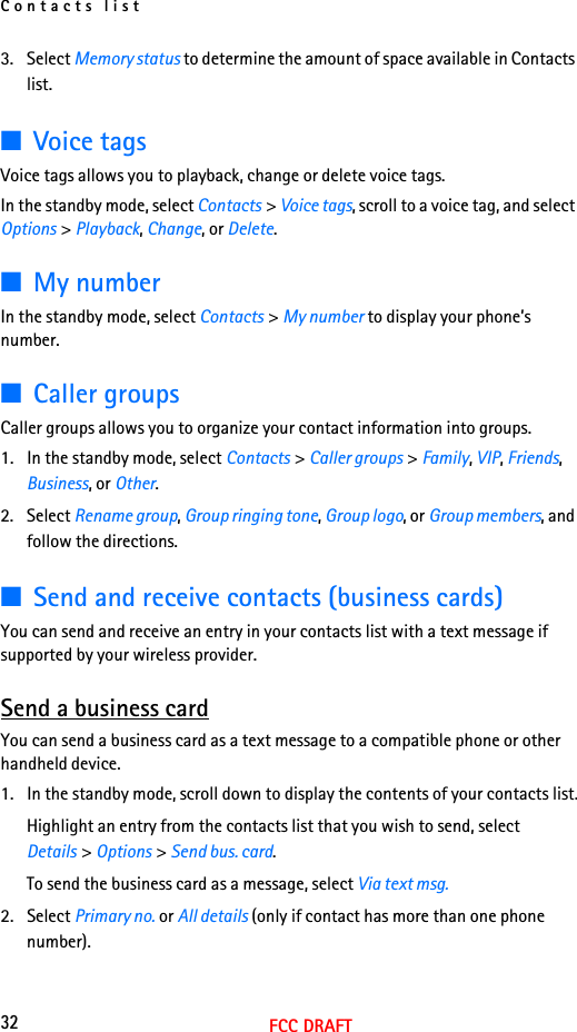 Contacts list32FCC DRAFT3. Select Memory status to determine the amount of space available in Contacts list.■Voice tagsVoice tags allows you to playback, change or delete voice tags.In the standby mode, select Contacts &gt; Voice tags, scroll to a voice tag, and select Options &gt; Playback, Change, or Delete.■My numberIn the standby mode, select Contacts &gt; My number to display your phone’s number.■Caller groupsCaller groups allows you to organize your contact information into groups.1. In the standby mode, select Contacts &gt; Caller groups &gt; Family, VIP, Friends, Business, or Other.2. Select Rename group, Group ringing tone, Group logo, or Group members, and follow the directions.■Send and receive contacts (business cards)You can send and receive an entry in your contacts list with a text message if supported by your wireless provider.Send a business cardYou can send a business card as a text message to a compatible phone or other handheld device.1. In the standby mode, scroll down to display the contents of your contacts list.Highlight an entry from the contacts list that you wish to send, select Details &gt; Options &gt; Send bus. card.To send the business card as a message, select Via text msg.2. Select Primary no. or All details (only if contact has more than one phone number).