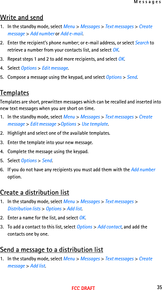 Messages35FCC DRAFTWrite and send1. In the standby mode, select Menu &gt; Messages &gt; Text messages &gt; Create message &gt; Add number or Add e-mail.2. Enter the recipient’s phone number; or e-mail address, or select Search to retrieve a number from your contacts list, and select OK.3. Repeat steps 1 and 2 to add more recipients, and select OK.4. Select Options &gt; Edit message.5. Compose a message using the keypad, and select Options &gt; Send.TemplatesTemplates are short, prewritten messages which can be recalled and inserted into new text messages when you are short on time.1. In the standby mode, select Menu &gt; Messages &gt; Text messages &gt; Create message &gt; Edit message &gt;Options &gt; Use template.2. Highlight and select one of the available templates.3. Enter the template into your new message.4. Complete the message using the keypad.5. Select Options &gt; Send.6. If you do not have any recipients you must add them with the Add number option.Create a distribution list1. In the standby mode, select Menu &gt; Messages &gt; Text messages &gt; Distribution lists &gt; Options &gt; Add list.2. Enter a name for the list, and select OK.3. To add a contact to this list, select Options &gt; Add contact, and add the contacts one by one.Send a message to a distribution list1. In the standby mode, select Menu &gt; Messages &gt; Text messages &gt; Create message &gt; Add list.
