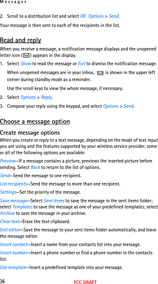 Messages36FCC DRAFT2. Scroll to a distribution list and select OK  Options &gt; Send.Your message is then sent to each of the recipients in the list.Read and replyWhen you receive a message, a notification message displays and the unopened letter icon ( ) appears in the display.1. Select Show to read the message or Exit to dismiss the notification message.When unopened messages are in your inbox,   is shown in the upper left corner during standby mode as a reminder.Use the scroll keys to view the whole message, if necessary. 2. Select Options &gt; Reply.3. Compose your reply using the keypad, and select Options &gt; Send.Choose a message optionCreate message optionsWhen you create or reply to a text message, depending on the mode of text input you are using and the features supported by your wireless service provider, some or all of the following options are available:Preview—If a message contains a picture, previews the inserted picture before sending. Select Back to return to the list of options.Send—Send the message to one recipient.List recipients—Send the message to more than one recipient.Settings—Set the priority of the message.Save message—Select Sent items to save the message in the sent items folder; select Templates to save the message as one of your predefined templates; select Archive to save the message in your archive.Clear text—Erase the text clipboard.Exit editor—Save the message to your sent items folder automatically, and leave the message editor.Insert contact—Insert a name from your contacts list into your message.Insert number—Insert a phone number or find a phone number in the contacts list.Use template—Insert a predefined template into your message.