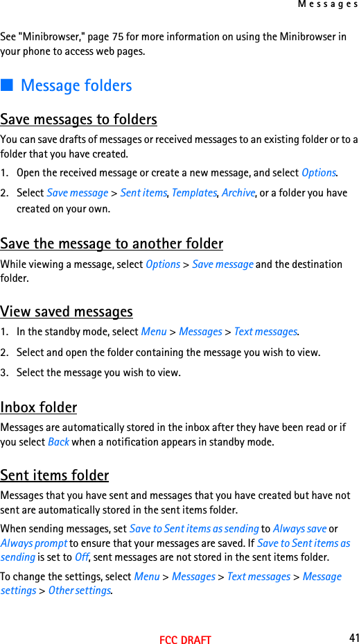 Messages41FCC DRAFTSee &quot;Minibrowser,&quot; page 75 for more information on using the Minibrowser in your phone to access web pages.■Message foldersSave messages to foldersYou can save drafts of messages or received messages to an existing folder or to a folder that you have created.1. Open the received message or create a new message, and select Options.2. Select Save message &gt; Sent items, Templates, Archive, or a folder you have created on your own.Save the message to another folderWhile viewing a message, select Options &gt; Save message and the destination folder.View saved messages1. In the standby mode, select Menu &gt; Messages &gt; Text messages.2. Select and open the folder containing the message you wish to view.3. Select the message you wish to view.Inbox folderMessages are automatically stored in the inbox after they have been read or if you select Back when a notification appears in standby mode.Sent items folderMessages that you have sent and messages that you have created but have not sent are automatically stored in the sent items folder.When sending messages, set Save to Sent items as sending to Always save or Always prompt to ensure that your messages are saved. If Save to Sent items as sending is set to Off, sent messages are not stored in the sent items folder.To change the settings, select Menu &gt; Messages &gt; Text messages &gt; Message settings &gt; Other settings.