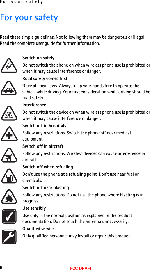 For your safety6FCC DRAFTFor your safetyRead these simple guidelines. Not following them may be dangerous or illegal.  Read the complete user guide for further information. Switch on safelyDo not switch the phone on when wireless phone use is prohibited or when it may cause interference or danger.Road safety comes firstObey all local laws. Always keep your hands free to operate the vehicle while driving. Your first consideration while driving should be road safety.InterferenceDo not switch the device on when wireless phone use is prohibited or when it may cause interference or danger.Switch off in hospitalsFollow any restrictions. Switch the phone off near medical equipment.Switch off in aircraftFollow any restrictions. Wireless devices can cause interference in aircraft.Switch off when refuelingDon&apos;t use the phone at a refueling point. Don&apos;t use near fuel or chemicals.Switch off near blastingFollow any restrictions. Do not use the phone where blasting is in progress.Use sensiblyUse only in the normal position as explained in the product documentation. Do not touch the antenna unnecessarily.Qualified serviceOnly qualified personnel may install or repair this product.