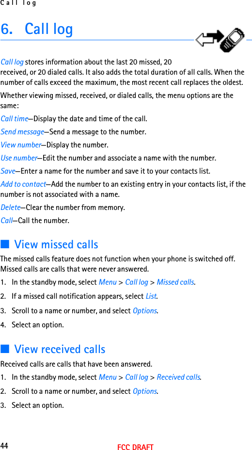Call log44FCC DRAFT6. Call logCall log stores information about the last 20 missed, 20 received, or 20 dialed calls. It also adds the total duration of all calls. When the number of calls exceed the maximum, the most recent call replaces the oldest.Whether viewing missed, received, or dialed calls, the menu options are the same:Call time—Display the date and time of the call.Send message—Send a message to the number.View number—Display the number.Use number—Edit the number and associate a name with the number.Save—Enter a name for the number and save it to your contacts list.Add to contact—Add the number to an existing entry in your contacts list, if the number is not associated with a name.Delete—Clear the number from memory.Call—Call the number.■View missed callsThe missed calls feature does not function when your phone is switched off. Missed calls are calls that were never answered.1. In the standby mode, select Menu &gt; Call log &gt; Missed calls.2. If a missed call notification appears, select List.3. Scroll to a name or number, and select Options.4. Select an option.■View received callsReceived calls are calls that have been answered.1. In the standby mode, select Menu &gt; Call log &gt; Received calls.2. Scroll to a name or number, and select Options.3. Select an option.