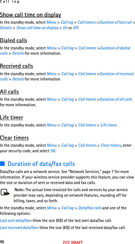 Call log46FCC DRAFTShow call time on displayIn the standby mode, select Menu &gt; Call log &gt; Call timers &gt;Duration of last call &gt; Details &gt; Show call time on display &gt; On or Off.Dialed callsIn the standby mode, select Menu &gt; Call log &gt; Call timers &gt;Duration of dialed calls &gt; Details for more information.Received callsIn the standby mode, select Menu &gt; Call log &gt; Call timers &gt;Duration of received calls &gt; Details for more information.All callsIn the standby mode, select Menu &gt; Call log &gt; Call timers &gt;Duration of all calls for more information.Life timerIn the standby mode, select Menu &gt; Call log &gt; Call timers &gt; Life timer.Clear timersIn the standby mode, select Menu &gt; Call log &gt; Call timers &gt; Clear timers, enter your security code, and select OK.■Duration of data/fax callsData/fax calls are a network service. See &quot;Network Services,&quot; page 7 for more information. If your wireless service provider supports this feature, you can view the size or duration of sent or received data and fax calls. Note: The actual time invoiced for calls and services by your service provider may vary, depending on network features, rounding off for billing, taxes, and so forth.In the standby mode, select Menu &gt; Call log &gt; Data/fax calls and one of the following options:Last sent data/fax—View the size (KB) of the last sent data/fax call.Last received data/fax—View the size (KB) of the last received data/fax call.