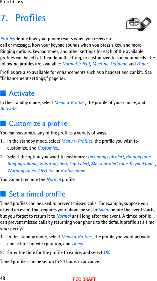 Profiles48FCC DRAFT7. ProfilesProfiles define how your phone reacts when you receive a call or message, how your keypad sounds when you press a key, and more. Ringing options, keypad tones, and other settings for each of the available profiles can be left at their default setting, or customized to suit your needs. The following profiles are available: Normal, Silent, Meeting, Outdoor, and Pager.Profiles are also available for enhancements such as a headset and car kit.  See &quot;Enhancement settings,&quot; page 56.■ActivateIn the standby mode, select Menu &gt; Profiles, the profile of your choice, and Activate.■Customize a profileYou can customize any of the profiles a variety of ways.1. In the standby mode, select Menu &gt; Profiles, the profile you wish to customize, and Customize.2. Select the option you want to customize: Incoming call alert, Ringing tone, Ringing volume, Vibrating alert, Light alert, Message alert tone, Keypad tones, Warning tones, Alert for, or Profile name.You cannot rename the Normal profile.■Set a timed profileTimed profiles can be used to prevent missed calls. For example, suppose you attend an event that requires your phone be set to Silent before the event starts, but you forget to return it to Normal until long after the event. A timed profile can prevent missed calls by returning your phone to the default profile at a time you specify.1. In the standby mode, select Menu &gt; Profiles, the profile you want activate and set for timed expiration, and Timed.2. Enter the time for the profile to expire, and select OK. Timed profiles can be set up to 24 hours in advance.