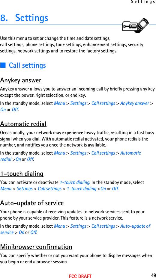 Settings49FCC DRAFT8. SettingsUse this menu to set or change the time and date settings, call settings, phone settings, tone settings, enhancement settings, security settings, network settings and to restore the factory settings.■Call settingsAnykey answerAnykey answer allows you to answer an incoming call by briefly pressing any key except the power, right selection, or end key.In the standby mode, select Menu &gt; Settings &gt; Call settings &gt; Anykey answer &gt; On or Off.Automatic redialOccasionally, your network may experience heavy traffic, resulting in a fast busy signal when you dial. With automatic redial activated, your phone redials the number, and notifies you once the network is available.In the standby mode, select Menu &gt; Settings &gt; Call settings &gt; Automatic redial &gt;On or Off.1-touch dialingYou can activate or deactivate 1-touch dialing. In the standby mode, select Menu &gt; Settings &gt; Call settings &gt; 1-touch dialing &gt;On or Off.Auto-update of serviceYour phone is capable of receiving updates to network services sent to your phone by your service provider. This feature is a network service.In the standby mode, select Menu &gt; Settings &gt; Call settings &gt; Auto-update of service &gt; On or Off.Minibrowser confirmationYou can specify whether or not you want your phone to display messages when you begin or end a browser session.
