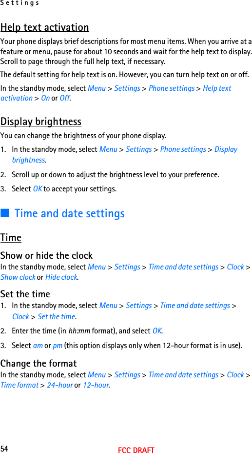 Settings54FCC DRAFTHelp text activationYour phone displays brief descriptions for most menu items. When you arrive at a feature or menu, pause for about 10 seconds and wait for the help text to display. Scroll to page through the full help text, if necessary.The default setting for help text is on. However, you can turn help text on or off.In the standby mode, select Menu &gt; Settings &gt; Phone settings &gt; Help text activation &gt; On or Off.Display brightnessYou can change the brightness of your phone display.1. In the standby mode, select Menu &gt; Settings &gt; Phone settings &gt; Display brightness.2. Scroll up or down to adjust the brightness level to your preference.3. Select OK to accept your settings.■Time and date settingsTimeShow or hide the clockIn the standby mode, select Menu &gt; Settings &gt; Time and date settings &gt; Clock &gt; Show clock or Hide clock.Set the time1. In the standby mode, select Menu &gt; Settings &gt; Time and date settings &gt; Clock &gt; Set the time.2. Enter the time (in hh:mm format), and select OK.3. Select am or pm (this option displays only when 12-hour format is in use).Change the formatIn the standby mode, select Menu &gt; Settings &gt; Time and date settings &gt; Clock &gt; Time format &gt; 24-hour or 12-hour. 