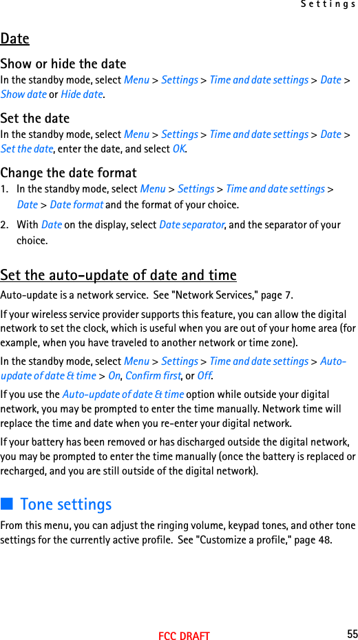 Settings55FCC DRAFTDateShow or hide the dateIn the standby mode, select Menu &gt; Settings &gt; Time and date settings &gt; Date &gt; Show date or Hide date.Set the dateIn the standby mode, select Menu &gt; Settings &gt; Time and date settings &gt; Date &gt; Set the date, enter the date, and select OK.Change the date format1. In the standby mode, select Menu &gt; Settings &gt; Time and date settings &gt; Date &gt; Date format and the format of your choice.2. With Date on the display, select Date separator, and the separator of your choice.Set the auto-update of date and timeAuto-update is a network service.  See &quot;Network Services,&quot; page 7.If your wireless service provider supports this feature, you can allow the digital network to set the clock, which is useful when you are out of your home area (for example, when you have traveled to another network or time zone).In the standby mode, select Menu &gt; Settings &gt; Time and date settings &gt; Auto-update of date &amp; time &gt; On, Confirm first, or Off.If you use the Auto-update of date &amp; time option while outside your digital network, you may be prompted to enter the time manually. Network time will replace the time and date when you re-enter your digital network.If your battery has been removed or has discharged outside the digital network, you may be prompted to enter the time manually (once the battery is replaced or recharged, and you are still outside of the digital network).■Tone settingsFrom this menu, you can adjust the ringing volume, keypad tones, and other tone settings for the currently active profile.  See &quot;Customize a profile,&quot; page 48.