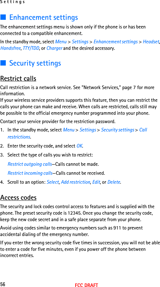 Settings56FCC DRAFT■Enhancement settingsThe enhancement settings menu is shown only if the phone is or has been connected to a compatible enhancement.In the standby mode, select Menu &gt; Settings &gt; Enhancement settings &gt; Headset, Handsfree, TTY/TDD, or Charger and the desired accessory.■Security settingsRestrict callsCall restriction is a network service. See &quot;Network Services,&quot; page 7 for more information.If your wireless service providers supports this feature, then you can restrict the calls your phone can make and receive. When calls are restricted, calls still may be possible to the official emergency number programmed into your phone.Contact your service provider for the restriction password.1. In the standby mode, select Menu &gt; Settings &gt; Security settings &gt; Call restrictions.2. Enter the security code, and select OK.3. Select the type of calls you wish to restrict:Restrict outgoing calls—Calls cannot be made.Restrict incoming calls—Calls cannot be received.4. Scroll to an option: Select, Add restriction, Edit, or Delete.Access codesThe security and lock codes control access to features and is supplied with the phone. The preset security code is 12345. Once you change the security code, keep the new code secret and in a safe place separate from your phone.Avoid using codes similar to emergency numbers such as 911 to prevent accidental dialing of the emergency number.If you enter the wrong security code five times in succession, you will not be able to enter a code for five minutes, even if you power off the phone between incorrect entries.