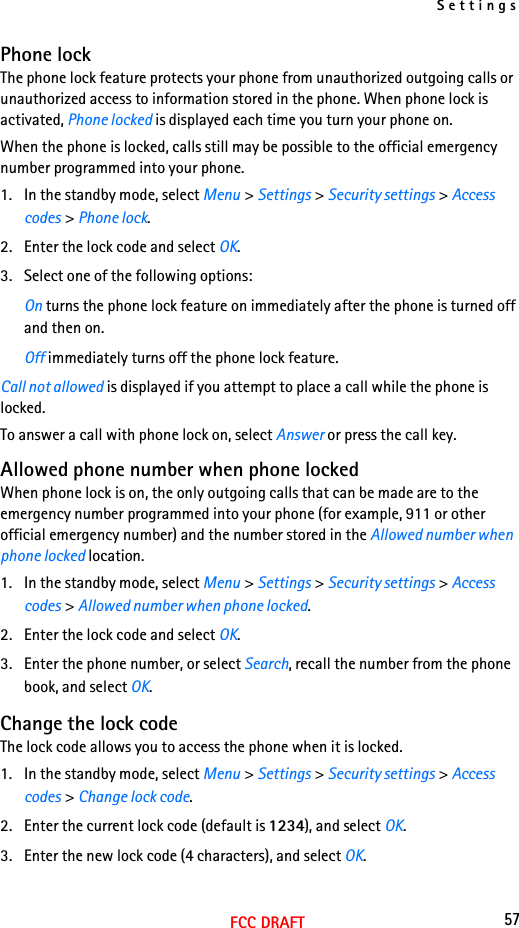 Settings57FCC DRAFTPhone lockThe phone lock feature protects your phone from unauthorized outgoing calls or unauthorized access to information stored in the phone. When phone lock is activated, Phone locked is displayed each time you turn your phone on.When the phone is locked, calls still may be possible to the official emergency number programmed into your phone.1. In the standby mode, select Menu &gt; Settings &gt; Security settings &gt; Access codes &gt; Phone lock.2. Enter the lock code and select OK.3. Select one of the following options:On turns the phone lock feature on immediately after the phone is turned off and then on.Off immediately turns off the phone lock feature.Call not allowed is displayed if you attempt to place a call while the phone is locked.To answer a call with phone lock on, select Answer or press the call key.Allowed phone number when phone lockedWhen phone lock is on, the only outgoing calls that can be made are to the emergency number programmed into your phone (for example, 911 or other official emergency number) and the number stored in the Allowed number when phone locked location.1. In the standby mode, select Menu &gt; Settings &gt; Security settings &gt; Access codes &gt; Allowed number when phone locked.2. Enter the lock code and select OK.3. Enter the phone number, or select Search, recall the number from the phone book, and select OK.Change the lock codeThe lock code allows you to access the phone when it is locked.1. In the standby mode, select Menu &gt; Settings &gt; Security settings &gt; Access codes &gt; Change lock code.2. Enter the current lock code (default is 1234), and select OK.3. Enter the new lock code (4 characters), and select OK.