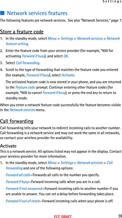 Settings59FCC DRAFT■Network services featuresThe following features are network services.  See also &quot;Network Services,&quot; page 7.Store a feature code1. In the standby mode, select Menu &gt; Settings &gt; Network services &gt; Network feature setting. 2. Enter the feature code from your service provider (for example, *900 for activating Forward if busy), and select OK. 3. Select Call forwarding.4. Scroll to the type of forwarding that matches the feature code you entered (for example, Forward if busy), select Activate.The activated feature code is now stored in your phone, and you are returned to the Feature code: prompt. Continue entering other feature codes (for example, *900 to cancel Forward if busy), or press the end key to return to standby mode.When you enter a network feature code successfully the feature becomes visible in the Network services menu.Call forwardingCall forwarding tells your network to redirect incoming calls to another number. Call forwarding is a network service and may not work the same in all networks, so contact your wireless provider for availability.ActivateThis is a network service. All options listed may not appear in the display. Contact your wireless provider for more information.1. In the standby mode, select Menu &gt; Settings &gt; Network services &gt; Call forwarding and one of the following options:Forward all calls—Forwards all calls to the number you specify.Forward if busy—Forward incoming calls when you are in a call.Forward if not answered—Forward incoming calls to another number if you are unable to answer. You can set a delay before forwarding takes place.Forward if out of reach—Forward incoming calls when your phone is off.