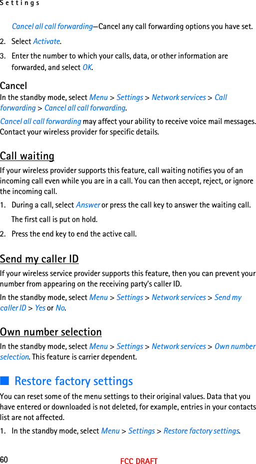 Settings60FCC DRAFTCancel all call forwarding—Cancel any call forwarding options you have set.2. Select Activate.3. Enter the number to which your calls, data, or other information are forwarded, and select OK.CancelIn the standby mode, select Menu &gt; Settings &gt; Network services &gt; Call forwarding &gt; Cancel all call forwarding.Cancel all call forwarding may affect your ability to receive voice mail messages. Contact your wireless provider for specific details.Call waitingIf your wireless provider supports this feature, call waiting notifies you of an incoming call even while you are in a call. You can then accept, reject, or ignore the incoming call.1. During a call, select Answer or press the call key to answer the waiting call.The first call is put on hold. 2. Press the end key to end the active call.Send my caller IDIf your wireless service provider supports this feature, then you can prevent your number from appearing on the receiving party’s caller ID.In the standby mode, select Menu &gt; Settings &gt; Network services &gt; Send my caller ID &gt; Yes or No.Own number selectionIn the standby mode, select Menu &gt; Settings &gt; Network services &gt; Own number selection. This feature is carrier dependent.■Restore factory settingsYou can reset some of the menu settings to their original values. Data that you have entered or downloaded is not deleted, for example, entries in your contacts list are not affected.1. In the standby mode, select Menu &gt; Settings &gt; Restore factory settings.