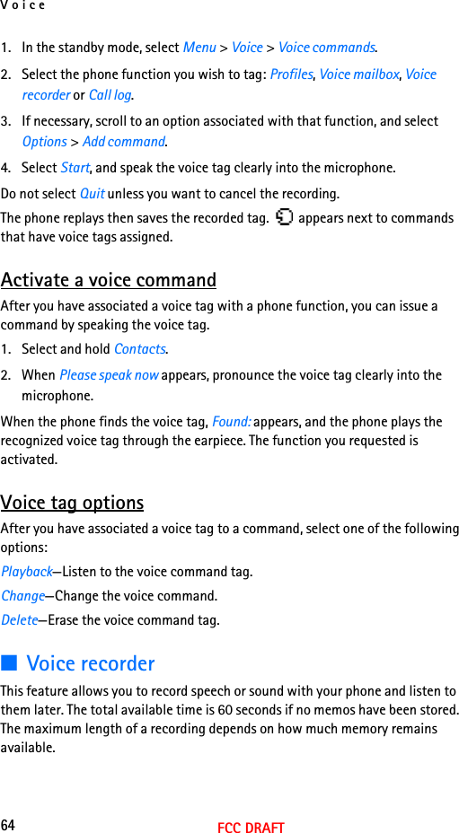 Voice64FCC DRAFT1. In the standby mode, select Menu &gt; Voice &gt; Voice commands.2. Select the phone function you wish to tag: Profiles, Voice mailbox, Voice recorder or Call log.3. If necessary, scroll to an option associated with that function, and select Options &gt; Add command.4. Select Start, and speak the voice tag clearly into the microphone.Do not select Quit unless you want to cancel the recording.The phone replays then saves the recorded tag.   appears next to commands that have voice tags assigned.Activate a voice commandAfter you have associated a voice tag with a phone function, you can issue a command by speaking the voice tag.1. Select and hold Contacts.2. When Please speak now appears, pronounce the voice tag clearly into the microphone. When the phone finds the voice tag, Found: appears, and the phone plays the recognized voice tag through the earpiece. The function you requested is activated.Voice tag optionsAfter you have associated a voice tag to a command, select one of the following options:Playback—Listen to the voice command tag.Change—Change the voice command.Delete—Erase the voice command tag.■Voice recorderThis feature allows you to record speech or sound with your phone and listen to them later. The total available time is 60 seconds if no memos have been stored. The maximum length of a recording depends on how much memory remains available.