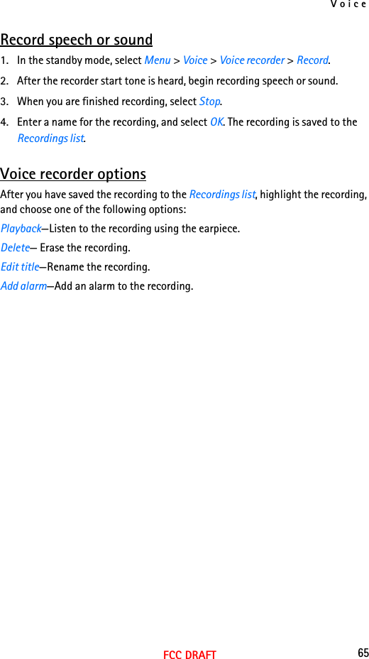 Voice65FCC DRAFTRecord speech or sound1. In the standby mode, select Menu &gt; Voice &gt; Voice recorder &gt; Record.2. After the recorder start tone is heard, begin recording speech or sound.3. When you are finished recording, select Stop.4. Enter a name for the recording, and select OK. The recording is saved to the Recordings list.Voice recorder optionsAfter you have saved the recording to the Recordings list, highlight the recording, and choose one of the following options:Playback—Listen to the recording using the earpiece.Delete— Erase the recording.Edit title—Rename the recording.Add alarm—Add an alarm to the recording.