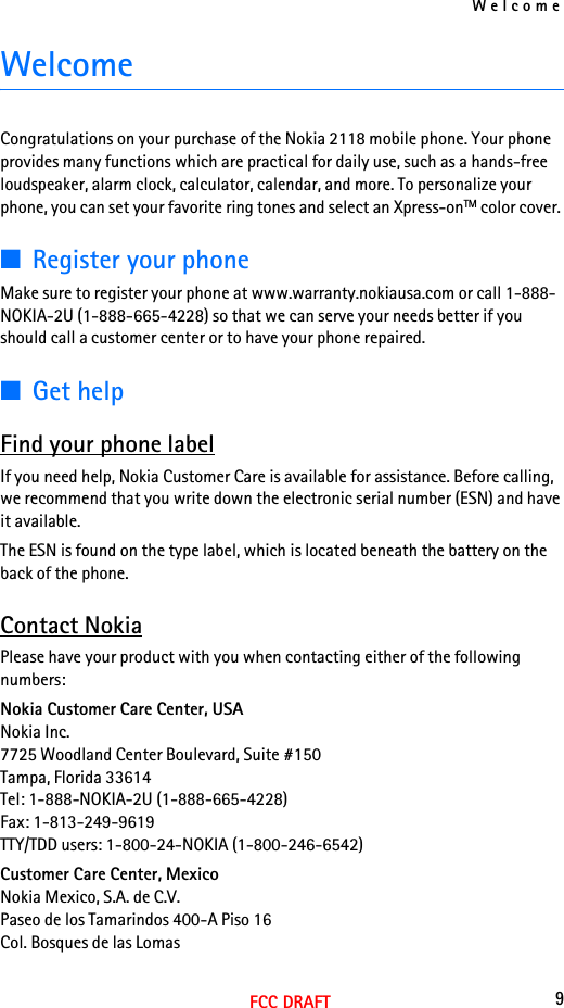 Welcome9FCC DRAFTWelcomeCongratulations on your purchase of the Nokia 2118 mobile phone. Your phone provides many functions which are practical for daily use, such as a hands-free loudspeaker, alarm clock, calculator, calendar, and more. To personalize your phone, you can set your favorite ring tones and select an Xpress-onTM color cover. ■Register your phoneMake sure to register your phone at www.warranty.nokiausa.com or call 1-888-NOKIA-2U (1-888-665-4228) so that we can serve your needs better if you should call a customer center or to have your phone repaired.■Get helpFind your phone labelIf you need help, Nokia Customer Care is available for assistance. Before calling, we recommend that you write down the electronic serial number (ESN) and have it available.The ESN is found on the type label, which is located beneath the battery on the back of the phone.Contact NokiaPlease have your product with you when contacting either of the following numbers:Nokia Customer Care Center, USANokia Inc.7725 Woodland Center Boulevard, Suite #150Tampa, Florida 33614Tel: 1-888-NOKIA-2U (1-888-665-4228)Fax: 1-813-249-9619TTY/TDD users: 1-800-24-NOKIA (1-800-246-6542)Customer Care Center, MexicoNokia Mexico, S.A. de C.V.Paseo de los Tamarindos 400-A Piso 16Col. Bosques de las Lomas