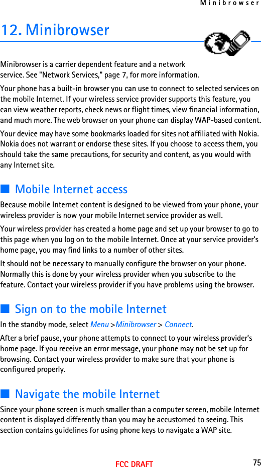 Minibrowser75FCC DRAFT12. MinibrowserMinibrowser is a carrier dependent feature and a network service. See &quot;Network Services,&quot; page 7, for more information.Your phone has a built-in browser you can use to connect to selected services on the mobile Internet. If your wireless service provider supports this feature, you can view weather reports, check news or flight times, view financial information, and much more. The web browser on your phone can display WAP-based content.Your device may have some bookmarks loaded for sites not affiliated with Nokia. Nokia does not warrant or endorse these sites. If you choose to access them, you should take the same precautions, for security and content, as you would with any Internet site.■Mobile Internet accessBecause mobile Internet content is designed to be viewed from your phone, your wireless provider is now your mobile Internet service provider as well.Your wireless provider has created a home page and set up your browser to go to this page when you log on to the mobile Internet. Once at your service provider’s home page, you may find links to a number of other sites.It should not be necessary to manually configure the browser on your phone. Normally this is done by your wireless provider when you subscribe to the feature. Contact your wireless provider if you have problems using the browser.■Sign on to the mobile InternetIn the standby mode, select Menu &gt;Minibrowser &gt; Connect.After a brief pause, your phone attempts to connect to your wireless provider’s home page. If you receive an error message, your phone may not be set up for browsing. Contact your wireless provider to make sure that your phone is configured properly.■Navigate the mobile InternetSince your phone screen is much smaller than a computer screen, mobile Internet content is displayed differently than you may be accustomed to seeing. This section contains guidelines for using phone keys to navigate a WAP site.